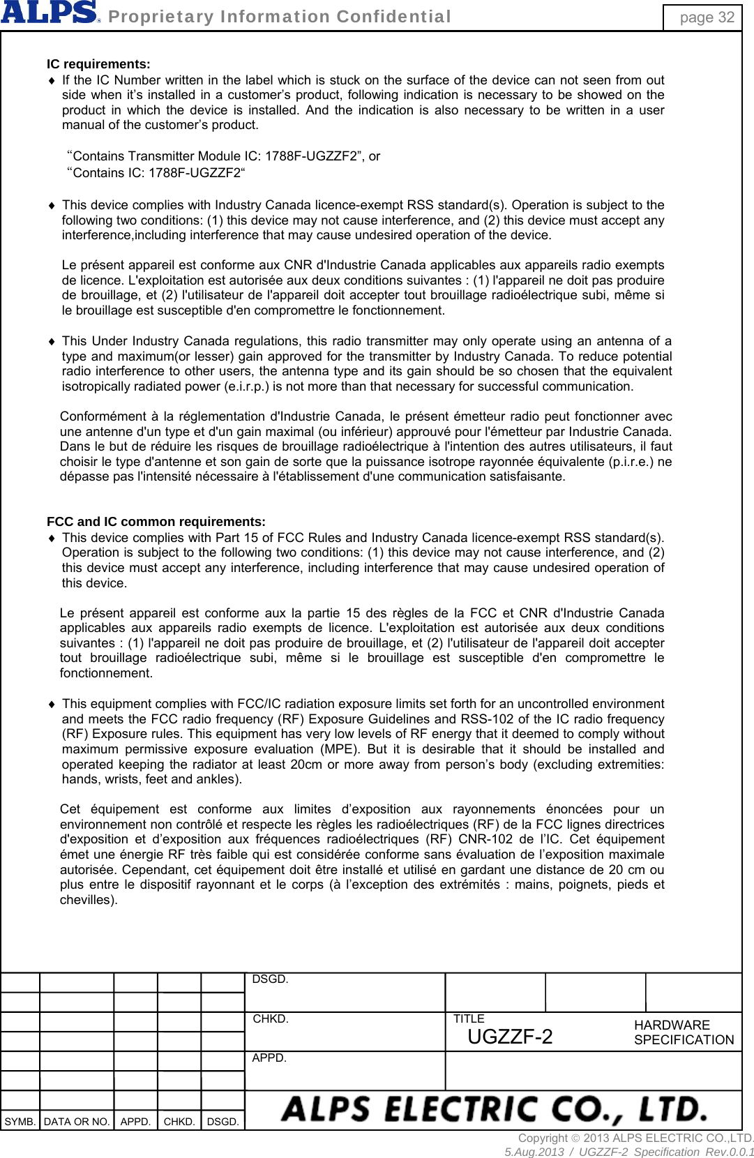  DSGD.  CHKD.  APPD. TITLE HARDWARESPECIFICATIONSYMB.  DATA OR NO.  APPD.  CHKD. DSGD.  Proprietary Information Confidential page 32 Copyright  2013 ALPS ELECTRIC CO.,LTD. 5.Aug.2013 / UGZZF-2 Specification Rev.0.0.1 UGZZF-2  IC requirements:  If the IC Number written in the label which is stuck on the surface of the device can not seen from out side when it’s installed in a customer’s product, following indication is necessary to be showed on the product in which the device is installed. And the indication is also necessary to be written in a user manual of the customer’s product.  “Contains Transmitter Module IC: 1788F-UGZZF2”, or “Contains IC: 1788F-UGZZF2“   This device complies with Industry Canada licence-exempt RSS standard(s). Operation is subject to the following two conditions: (1) this device may not cause interference, and (2) this device must accept any interference,including interference that may cause undesired operation of the device.  Le présent appareil est conforme aux CNR d&apos;Industrie Canada applicables aux appareils radio exempts de licence. L&apos;exploitation est autorisée aux deux conditions suivantes : (1) l&apos;appareil ne doit pas produire de brouillage, et (2) l&apos;utilisateur de l&apos;appareil doit accepter tout brouillage radioélectrique subi, même si le brouillage est susceptible d&apos;en compromettre le fonctionnement.   This Under Industry Canada regulations, this radio transmitter may only operate using an antenna of a type and maximum(or lesser) gain approved for the transmitter by Industry Canada. To reduce potential radio interference to other users, the antenna type and its gain should be so chosen that the equivalent isotropically radiated power (e.i.r.p.) is not more than that necessary for successful communication.  Conformément à la réglementation d&apos;Industrie Canada, le présent émetteur radio peut fonctionner avec une antenne d&apos;un type et d&apos;un gain maximal (ou inférieur) approuvé pour l&apos;émetteur par Industrie Canada. Dans le but de réduire les risques de brouillage radioélectrique à l&apos;intention des autres utilisateurs, il faut choisir le type d&apos;antenne et son gain de sorte que la puissance isotrope rayonnée équivalente (p.i.r.e.) ne dépasse pas l&apos;intensité nécessaire à l&apos;établissement d&apos;une communication satisfaisante.   FCC and IC common requirements:  This device complies with Part 15 of FCC Rules and Industry Canada licence-exempt RSS standard(s). Operation is subject to the following two conditions: (1) this device may not cause interference, and (2) this device must accept any interference, including interference that may cause undesired operation of this device.  Le présent appareil est conforme aux la partie 15 des règles de la FCC et CNR d&apos;Industrie Canada applicables aux appareils radio exempts de licence. L&apos;exploitation est autorisée aux deux conditions suivantes : (1) l&apos;appareil ne doit pas produire de brouillage, et (2) l&apos;utilisateur de l&apos;appareil doit accepter tout brouillage radioélectrique subi, même si le brouillage est susceptible d&apos;en compromettre le fonctionnement.    This equipment complies with FCC/IC radiation exposure limits set forth for an uncontrolled environment and meets the FCC radio frequency (RF) Exposure Guidelines and RSS-102 of the IC radio frequency (RF) Exposure rules. This equipment has very low levels of RF energy that it deemed to comply without maximum permissive exposure evaluation (MPE). But it is desirable that it should be installed and operated keeping the radiator at least 20cm or more away from person’s body (excluding extremities: hands, wrists, feet and ankles).  Cet équipement est conforme aux limites d’exposition aux rayonnements énoncées pour un environnement non contrôlé et respecte les règles les radioélectriques (RF) de la FCC lignes directrices d&apos;exposition et d’exposition aux fréquences radioélectriques (RF) CNR-102 de l’IC. Cet équipement émet une énergie RF très faible qui est considérée conforme sans évaluation de l’exposition maximale autorisée. Cependant, cet équipement doit être installé et utilisé en gardant une distance de 20 cm ou plus entre le dispositif rayonnant et le corps (à l’exception des extrémités : mains, poignets, pieds et chevilles).   