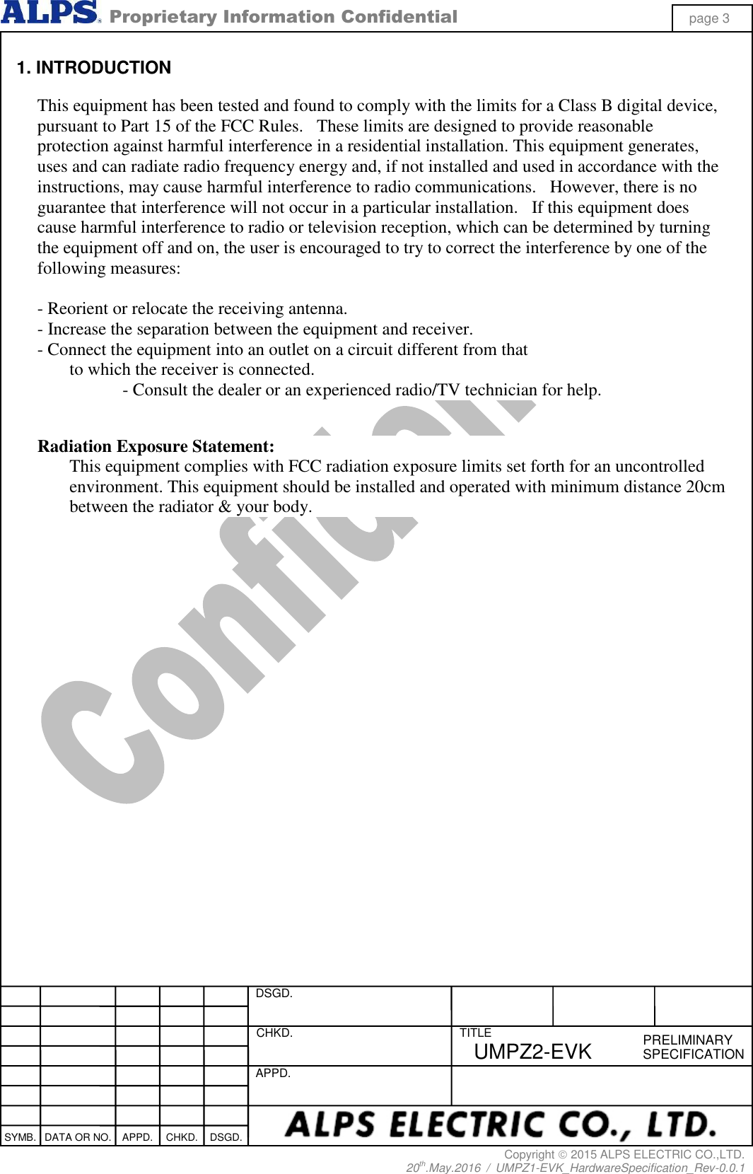  Proprietary Information Confidential page 3 Copyright  2015 ALPS ELECTRIC CO.,LTD. 20th.May.2016  /  UMPZ1-EVK_HardwareSpecification_Rev-0.0.1   DSGD.  CHKD.   APPD.  TITLE PRELIMINARY SPECIFICATION SYMB. DATA OR NO. APPD. CHKD. DSGD. UMPZ2-EVK  1. INTRODUCTION  This equipment has been tested and found to comply with the limits for a Class B digital device, pursuant to Part 15 of the FCC Rules.   These limits are designed to provide reasonable protection against harmful interference in a residential installation. This equipment generates, uses and can radiate radio frequency energy and, if not installed and used in accordance with the instructions, may cause harmful interference to radio communications.   However, there is no guarantee that interference will not occur in a particular installation.   If this equipment does cause harmful interference to radio or television reception, which can be determined by turning the equipment off and on, the user is encouraged to try to correct the interference by one of the following measures:  - Reorient or relocate the receiving antenna. - Increase the separation between the equipment and receiver. - Connect the equipment into an outlet on a circuit different from that to which the receiver is connected. - Consult the dealer or an experienced radio/TV technician for help.   Radiation Exposure Statement: This equipment complies with FCC radiation exposure limits set forth for an uncontrolled environment. This equipment should be installed and operated with minimum distance 20cm between the radiator &amp; your body.  