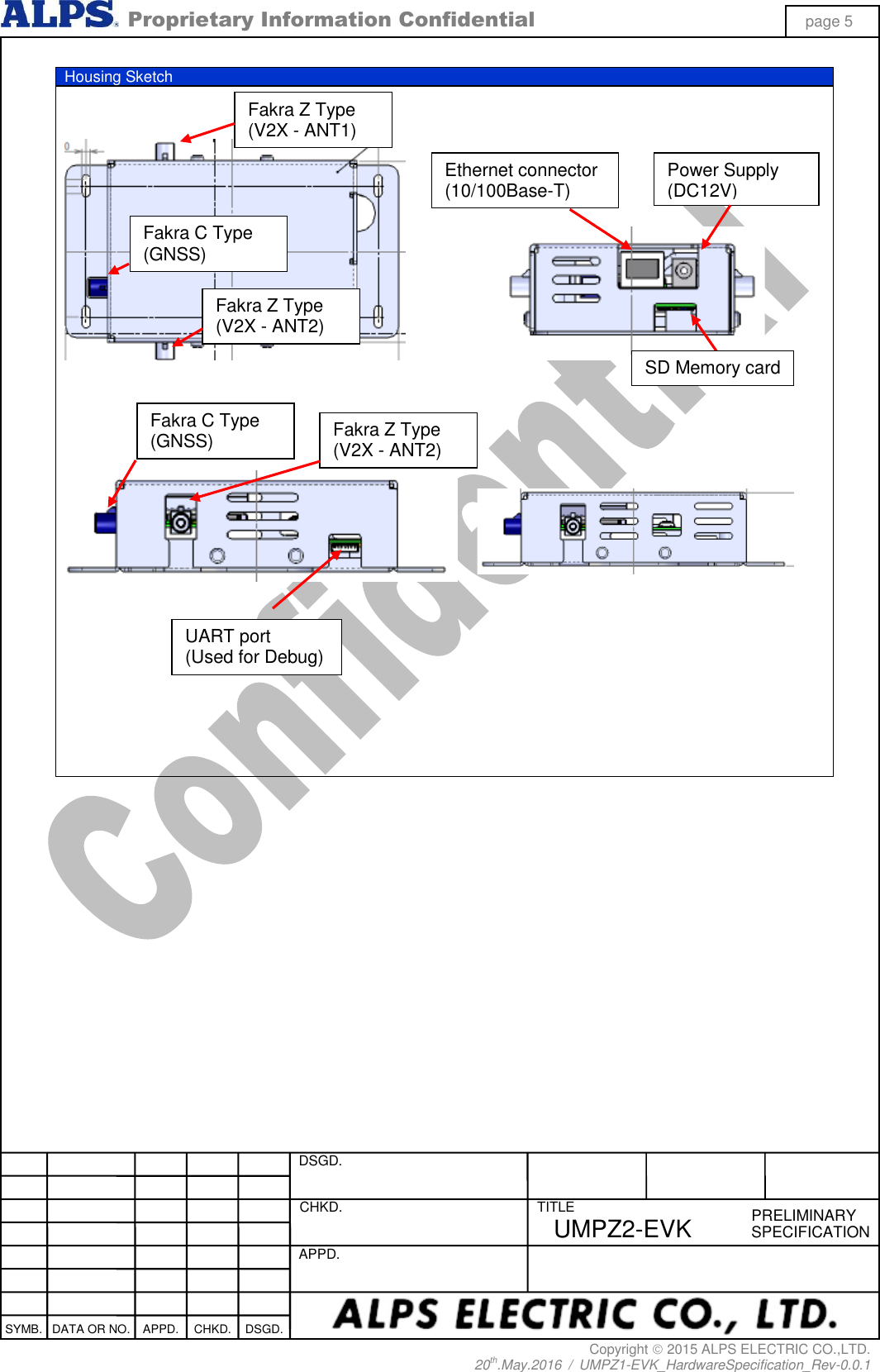  Proprietary Information Confidential page 5 Copyright  2015 ALPS ELECTRIC CO.,LTD. 20th.May.2016  /  UMPZ1-EVK_HardwareSpecification_Rev-0.0.1   DSGD.  CHKD.   APPD.  TITLE PRELIMINARY SPECIFICATION SYMB. DATA OR NO. APPD. CHKD. DSGD. UMPZ2-EVK  Housing Sketch                              Fakra C Type   (GNSS) Fakra Z Type   (V2X - ANT1) Fakra Z Type   (V2X - ANT2) Ethernet connector (10/100Base-T) Power Supply (DC12V) Fakra Z Type   (V2X - ANT2) UART port (Used for Debug) Fakra C Type   (GNSS) SD Memory card 