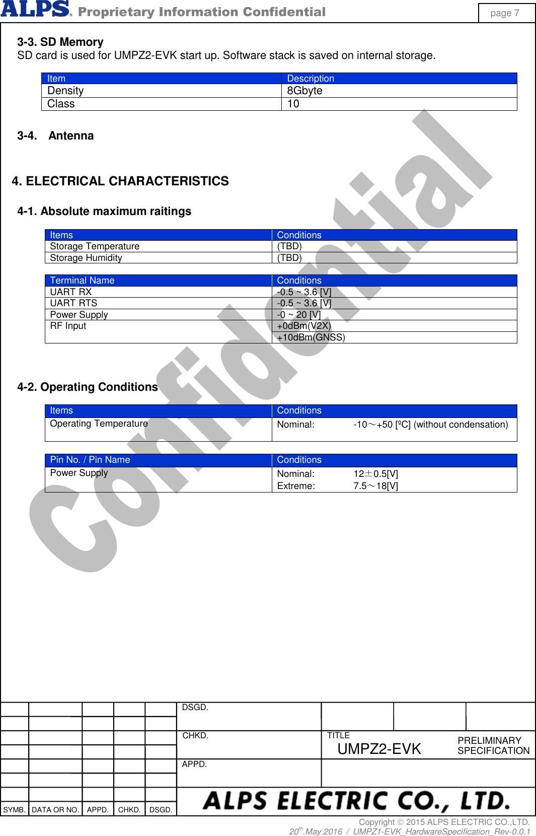  Proprietary Information Confidential page 7 Copyright  2015 ALPS ELECTRIC CO.,LTD. 20th.May.2016  /  UMPZ1-EVK_HardwareSpecification_Rev-0.0.1   DSGD.  CHKD.   APPD.  TITLE PRELIMINARY SPECIFICATION SYMB. DATA OR NO. APPD. CHKD. DSGD. UMPZ2-EVK 3-3. SD Memory SD card is used for UMPZ2-EVK start up. Software stack is saved on internal storage.  Item Description Density 8Gbyte Class 10  3-4.  Antenna   4. ELECTRICAL CHARACTERISTICS  4-1. Absolute maximum raitings  Items Conditions Storage Temperature (TBD) Storage Humidity (TBD)  Terminal Name Conditions UART RX -0.5 ~ 3.6 [V] UART RTS -0.5 ~ 3.6 [V] Power Supply -0 ~ 20 [V] RF Input +0dBm(V2X) +10dBm(GNSS)    4-2. Operating Conditions  Items Conditions Operating Temperature Nominal:  -10～+50 [ºC] (without condensation)   Pin No. / Pin Name Conditions Power Supply Nominal:  12±0.5[V] Extreme:  7.5～18[V]  