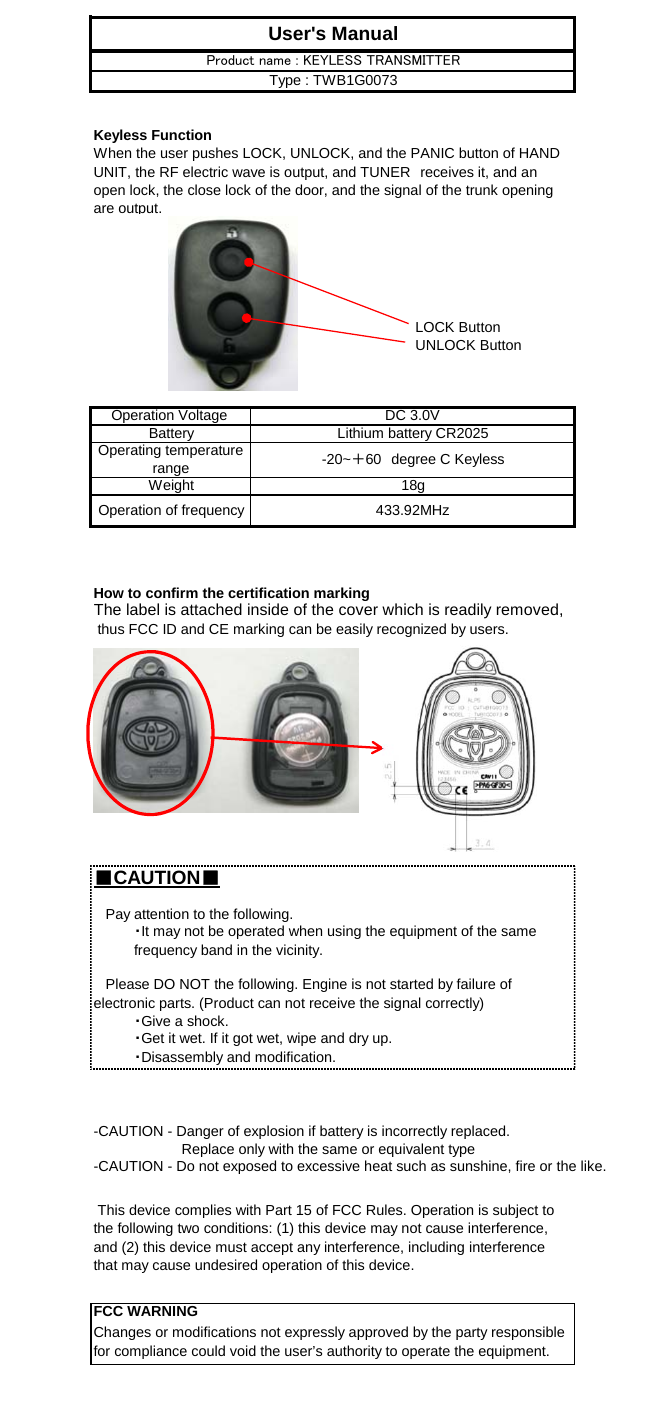 Keyless FunctionLOCK ButtonUNLOCK ButtonHow to confirm the certification markingThe label is attached inside of the cover which is readily removed, thus FCC ID and CE marking can be easily recognized by users.■CAUTION■ This device complies with Part 15 of FCC Rules. Operation is subject tothe following two conditions: (1) this device may not cause interference,and (2) this device must accept any interference, including interferencethat may cause undesired operation of this device.FCC WARNINGChanges or modifications not expressly approved by the party responsiblefor compliance could void the user’s authority to operate the equipment.                      Replace only with the same or equivalent type-CAUTION - Do not exposed to excessive heat such as sunshine, fire or the like.When the user pushes LOCK, UNLOCK, and the PANIC button of HANDUNIT, the RF electric wave is output, and TUNER　receives it, and anopen lock, the close lock of the door, and the signal of the trunk openingare output.   Please DO NOT the following. Engine is not started by failure ofelectronic parts. (Product can not receive the signal correctly)   Pay attention to the following.・It may not be operated when using the equipment of the samefrequency band in the vicinity.18g-CAUTION - Danger of explosion if battery is incorrectly replaced.Weight・Give a shock.・Get it wet. If it got wet, wipe and dry up.・Disassembly and modification.Operation of frequency 433.92MHzUser&apos;s ManualProduct name : KEYLESS TRANSMITTERType : TWB1G0073Lithium battery CR2025Operating temperaturerange -20~＋60　degree C KeylessOperation Voltage  DC 3.0VBattery