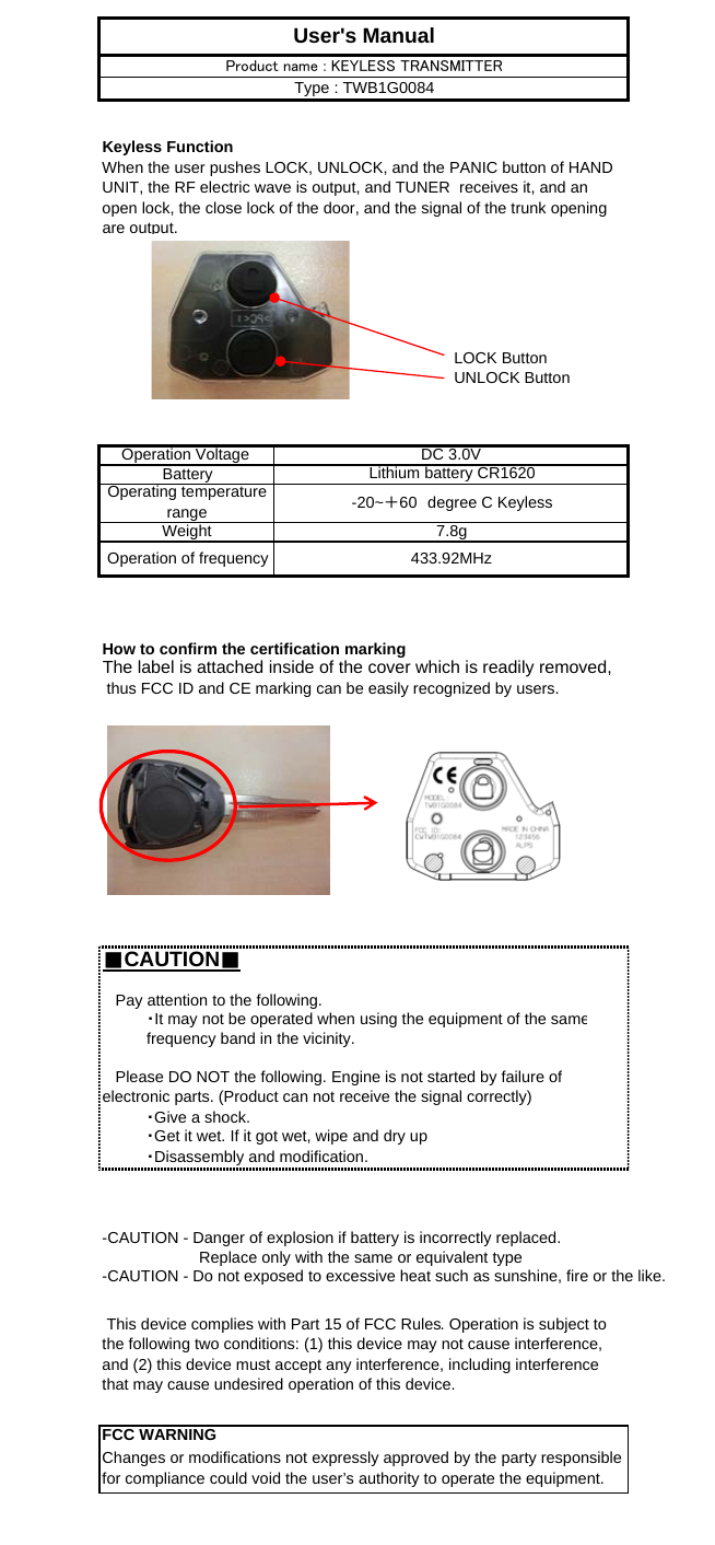 Keyless FunctionLOCK ButtonUNLOCK ButtonHow to confirm the certification markingThe label is attached inside of the cover which is readily removed, thus FCC ID and CE marking can be easily recognized by users.■CAUTION■User&apos;s ManualProduct name : KEYLESS TRANSMITTERType : TWB1G0084Lithium battery CR1620Operating temperaturerange -20~＋60　degree C KeylessOperation Voltage  DC 3.0VBattery-CAUTION - Danger of explosion if battery is incorrectly replaced.Weight・Give a shock.・Get it wet. If it got wet, wipe and dry up・Disassembly and modification.Operation of frequency 433.92MHz This device complies with Part 15 of FCC Rules. Operation is subject tothe following two conditions: (1) this device may not cause interference,and (2) this device must accept any interference, including interferencethat may cause undesired operation of this device.FCC WARNINGChanges or modifications not expressly approved by the party responsiblefor compliance could void the user’s authority to operate the equipment.                      Replace only with the same or equivalent type-CAUTION - Do not exposed to excessive heat such as sunshine, fire or the like.When the user pushes LOCK, UNLOCK, and the PANIC button of HANDUNIT, the RF electric wave is output, and TUNER　receives it, and anopen lock, the close lock of the door, and the signal of the trunk openingare output.   Please DO NOT the following. Engine is not started by failure ofelectronic parts. (Product can not receive the signal correctly)   Pay attention to the following.・It may not be operated when using the equipment of the samefrequency band in the vicinity.7.8g