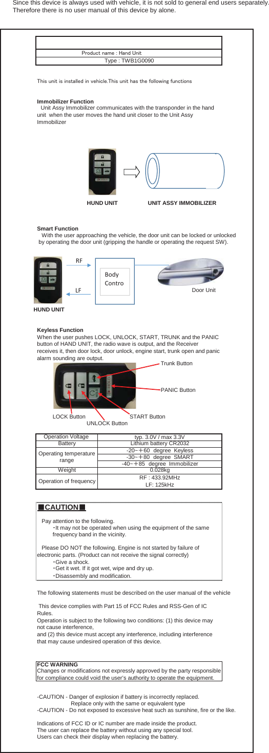 Immobilizer FunctionSmart Function   With the user approaching the vehicle, the door unit can be locked or unlocked  by operating the door unit (gripping the handle or operating the request SW).Door UnitKeyless FunctionTrunk ButtonPANIC ButtonLOCK Button START ButtonUNLOCK Button䕔CAUTION䕔The following statements must be described on the user manual of the vehicleChanges or modifications not expressly approved by the party responsiblefor compliance could void the user’s authority to operate the equipment.Battery䞉Give a shock.䞉Get it wet. If it got wet, wipe and dry up.䞉Disassembly and modification. This device complies with Part 15 of FCC Rules and RSS-Gen of ICRules.Operation is subject to the following two conditions: (1) this device maynot cause interference,and (2) this device must accept any interference, including interferencethat may cause undesired operation of this device.-40~䠇85䚷degree  ImmobilizerOperation of frequencyLithium battery CR2032FCC WARNINGUse㼀㼔㼕㼟㻌㼡㼚㼕㼠㻌㼕㼟㻌㼕㼚㼟㼠㼍㼘㼘㼑㼐㻌㼕㼚㻌㼢㼑㼔㼕㼏㼘㼑㻚㼀㼔㼕㼟㻌㼡㼚㼕㼠㻌㼔㼍㼟㻌㼠㼔㼑㻌㼒㼛㼘㼘㼛㼣㼕㼚㼓㻌㼒㼡㼚㼏㼠㼕㼛㼚㼟䚷Unit Assy Immobilizer communicates with the transponder in the handunit  when the user moves the hand unit closer to the Unit AssyImmobilizer㻼㼞㼛㼐㼡㼏㼠㻌㼚㼍㼙㼑㻌㻦㻌㻴㼍㼚㼐㻌㼁㼚㼕㼠Type : TWB1G0090Operation Voltage  typ. 3.0V / max 3.3VWhen the user pushes LOCK, UNLOCK, START, TRUNK and the PANICbutton of HAND UNIT, the radio wave is output, and the Receiverreceives it, then door lock, door unlock, engine start, trunk open and panicalarm sounding are output.   Please DO NOT the following. Engine is not started by failure ofelectronic parts. (Product can not receive the signal correctly)   Pay attention to the following.䞉It may not be operated when using the equipment of the samefrequency band in the vicinity.0.028kgOperating temperaturerange-20~䠇60䚷degree  Keyless-30~䠇80䚷degree  SMARTRF : 433.92MHzLF: 125kHzWeightIndications of FCC ID or IC number are made inside the product.The user can replace the battery without using any special tool.Users can check their display when replacing the battery.-CAUTION - Danger of explosion if battery is incorrectly replaced.                      Replace only with the same or equivalent type-CAUTION - Do not exposed to excessive heat such as sunshine, fire or the like.HUND UNIT UNIT ASSY IMMOBILIZERBodyControRFLFHUND UNITSince this device is always used with vehicle, it is not sold to general end users separately. Therefore there is no user manual of this device by alone.