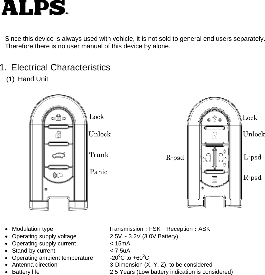    Since this device is always used with vehicle, it is not sold to general end users separately. Therefore there is no user manual of this device by alone.  1. Electrical Characteristics (1) Hand Unit     Modulation type             Transmission：FSK Reception：ASK   Operating supply voltage    2.5V ~ 3.2V (3.0V Battery)   Operating supply current    &lt; 15mA   Stand-by current    &lt; 7.5uA   Operating ambient temperature  -20oC to +60oC   Antenna direction    3-Dimension (X, Y, Z), to be considered     Battery life      2.5 Years (Low battery indication is considered)           Lock Unlock TrunkPanicLock Unlock R-psd  L-psd R-psd 