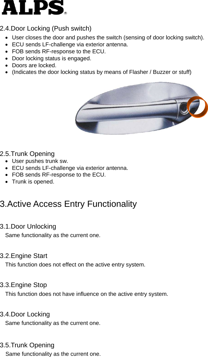   2.4.Door Locking (Push switch)   User closes the door and pushes the switch (sensing of door locking switch).   ECU sends LF-challenge via exterior antenna.   FOB sends RF-response to the ECU.   Door locking status is engaged.   Doors are locked.   (Indicates the door locking status by means of Flasher / Buzzer or stuff)     2.5.Trunk Opening   User pushes trunk sw.   ECU sends LF-challenge via exterior antenna.   FOB sends RF-response to the ECU.   Trunk is opened.   3.Active Access Entry Functionality  3.1.Door Unlocking Same functionality as the current one.  3.2.Engine Start This function does not effect on the active entry system.  3.3.Engine Stop This function does not have influence on the active entry system.  3.4.Door Locking Same functionality as the current one.   3.5.Trunk Opening Same functionality as the current one.   