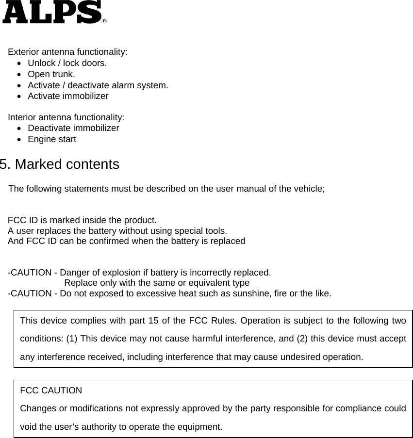    Exterior antenna functionality:   Unlock / lock doors.  Open trunk.   Activate / deactivate alarm system.  Activate immobilizer  Interior antenna functionality:  Deactivate immobilizer  Engine start  5. Marked contents  The following statements must be described on the user manual of the vehicle;   FCC ID is marked inside the product. A user replaces the battery without using special tools. And FCC ID can be confirmed when the battery is replaced   -CAUTION - Danger of explosion if battery is incorrectly replaced.        Replace only with the same or equivalent type -CAUTION - Do not exposed to excessive heat such as sunshine, fire or the like.                This device complies with part 15 of the FCC Rules. Operation is subject to the following two conditions: (1) This device may not cause harmful interference, and (2) this device must accept any interference received, including interference that may cause undesired operation. FCC CAUTION Changes or modifications not expressly approved by the party responsible for compliance could void the user’s authority to operate the equipment. 