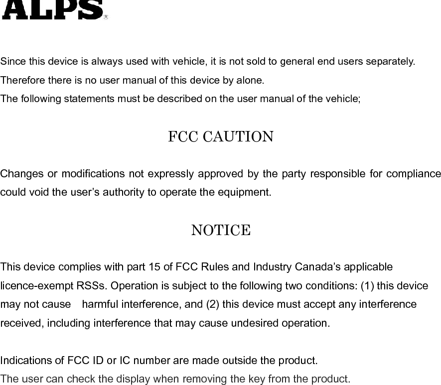    Since this device is always used with vehicle, it is not sold to general end users separately. Therefore there is no user manual of this device by alone. The following statements must be described on the user manual of the vehicle;  FCC CAUTION  Changes or modifications not expressly approved by the party responsible for compliance could void the user’s authority to operate the equipment.  NOTICE  This device complies with part 15 of FCC Rules and Industry Canada’s applicable licence-exempt RSSs. Operation is subject to the following two conditions: (1) this device may not cause harmful interference, and (2) this device must accept any interference received, including interference that may cause undesired operation.  Indications of FCC ID or IC number are made outside the product. The user can check the display when removing the key from the product.  