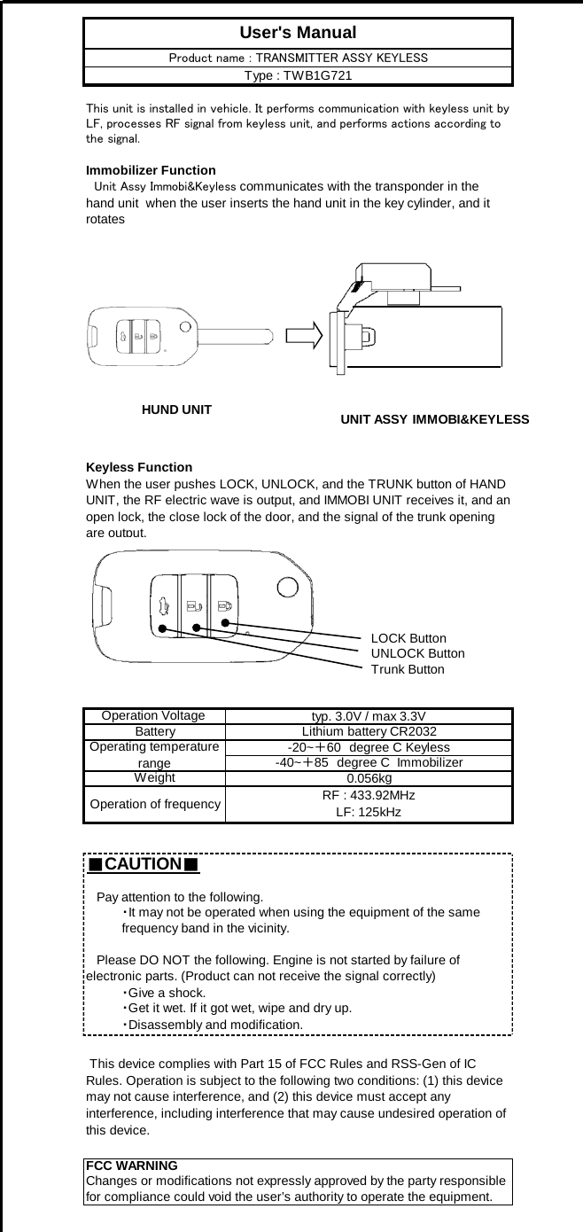 Immobilizer FunctionKeyless FunctionLOCK ButtonUNLOCK ButtonTrunk Button■CAUTION■FCC WARNINGChanges or modifications not expressly approved by the party responsiblefor compliance could void the user’s authority to operate the equipment.Battery・Give a shock.・Get it wet. If it got wet, wipe and dry up.・Disassembly and modification.Operation of frequencyUser&apos;s ManualThis unit is installed in vehicle. It performs communication with keyless unit byLF, processes RF signal from keyless unit, and performs actions according tothe signal.　Unit Assy Immobi&amp;Keyless communicates with the transponder in thehand unit  when the user inserts the hand unit in the key cylinder, and itrotatesProduct name : TRANSMITTER ASSY KEYLESSType : TWB1G721When the user pushes LOCK, UNLOCK, and the TRUNK button of HANDUNIT, the RF electric wave is output, and IMMOBI UNIT receives it, and anopen lock, the close lock of the door, and the signal of the trunk openingare output.Operation Voltage  typ. 3.0V / max 3.3VLithium battery CR2032 This device complies with Part 15 of FCC Rules and RSS-Gen of ICRules. Operation is subject to the following two conditions: (1) this devicemay not cause interference, and (2) this device must accept anyinterference, including interference that may cause undesired operation ofthis device.   Please DO NOT the following. Engine is not started by failure ofelectronic parts. (Product can not receive the signal correctly)   Pay attention to the following.・It may not be operated when using the equipment of the samefrequency band in the vicinity.0.056kgOperating temperaturerange-20~＋60　degree C KeylessRF : 433.92MHzLF: 125kHzWeight -40~＋85　degree C  ImmobilizerHUND UNIT UNIT ASSY IMMOBI&amp;KEYLESS