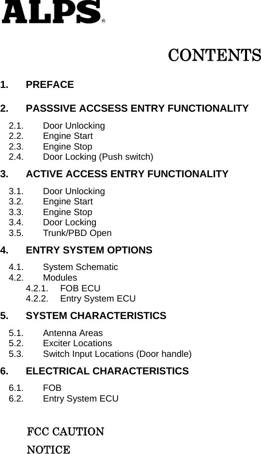   CONTENTS 1. PREFACE 2. PASSSIVE ACCSESS ENTRY FUNCTIONALITY 2.1. Door Unlocking 2.2. Engine Start 2.3. Engine Stop 2.4. Door Locking (Push switch) 3. ACTIVE ACCESS ENTRY FUNCTIONALITY 3.1. Door Unlocking 3.2. Engine Start 3.3. Engine Stop 3.4. Door Locking 3.5. Trunk/PBD Open 4. ENTRY SYSTEM OPTIONS 4.1. System Schematic 4.2. Modules 4.2.1. FOB ECU 4.2.2. Entry System ECU 5. SYSTEM CHARACTERISTICS 5.1. Antenna Areas 5.2. Exciter Locations 5.3. Switch Input Locations (Door handle) 6. ELECTRICAL CHARACTERISTICS 6.1. FOB 6.2. Entry System ECU       FCC CAUTION      NOTICE          