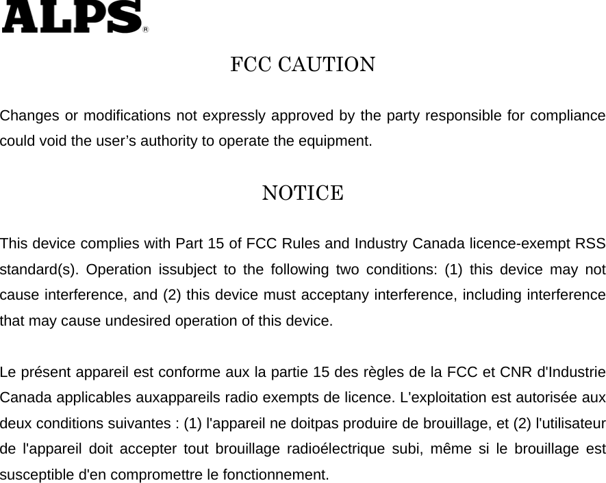   FCC CAUTION  Changes or modifications not expressly approved by the party responsible for compliance could void the user’s authority to operate the equipment.  NOTICE  This device complies with Part 15 of FCC Rules and Industry Canada licence-exempt RSS standard(s). Operation issubject to the following two conditions: (1) this device may not cause interference, and (2) this device must acceptany interference, including interference that may cause undesired operation of this device.  Le présent appareil est conforme aux la partie 15 des règles de la FCC et CNR d&apos;Industrie Canada applicables auxappareils radio exempts de licence. L&apos;exploitation est autorisée aux deux conditions suivantes : (1) l&apos;appareil ne doitpas produire de brouillage, et (2) l&apos;utilisateur de l&apos;appareil doit accepter tout brouillage radioélectrique subi, même si le brouillage est susceptible d&apos;en compromettre le fonctionnement. 