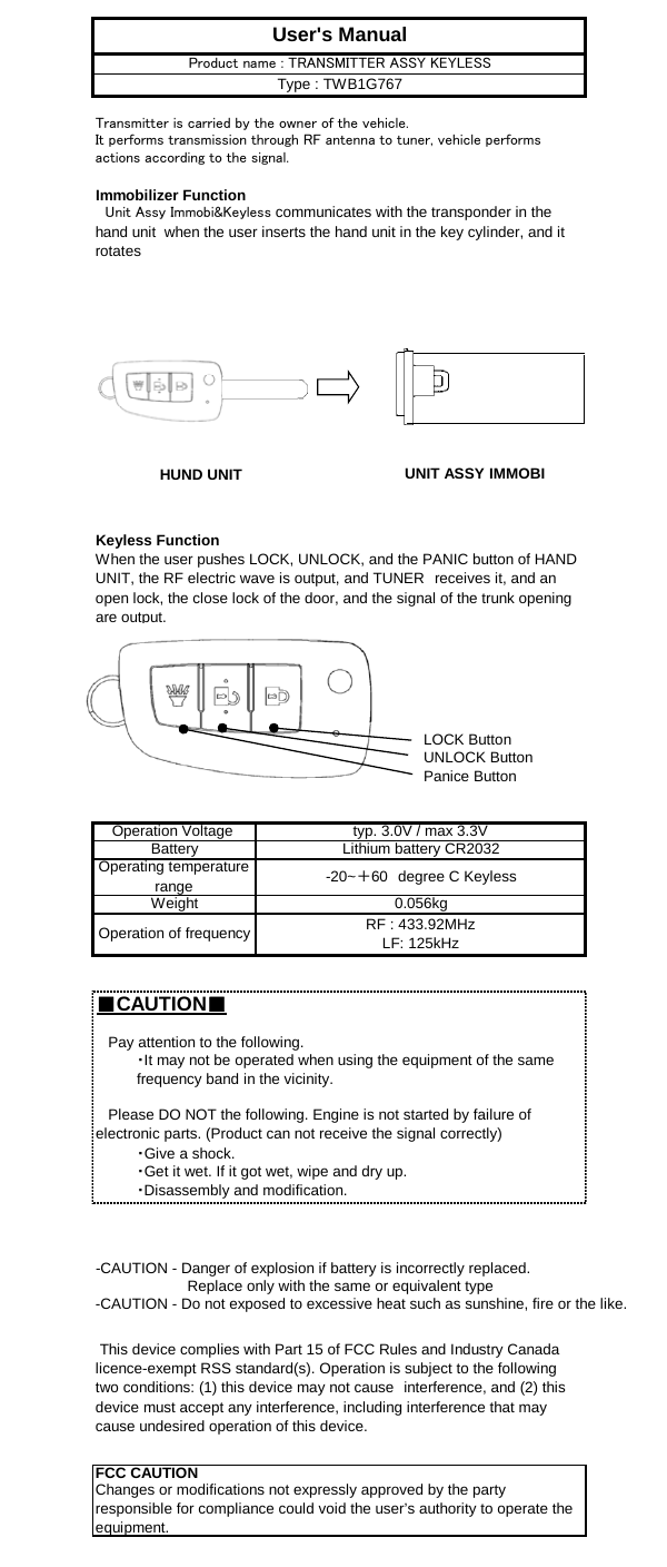 Immobilizer FunctionKeyless FunctionLOCK ButtonUNLOCK ButtonPanice Button■CAUTION■・Disassembly and modification.Operation of frequency RF : 433.92MHzLF: 125kHzUser&apos;s ManualTransmitter is carried by the owner of the vehicle.It performs transmission through RF antenna to tuner, vehicle performsactions according to the signal.　Unit Assy Immobi&amp;Keyless communicates with the transponder in thehand unit  when the user inserts the hand unit in the key cylinder, and itrotatesProduct name : TRANSMITTER ASSY KEYLESSType : TWB1G767Lithium battery CR2032Operating temperaturerange -20~＋60　degree C KeylessOperation Voltage  typ. 3.0V / max 3.3VBattery-CAUTION - Danger of explosion if battery is incorrectly replaced.Weight・Give a shock.・Get it wet. If it got wet, wipe and dry up. This device complies with Part 15 of FCC Rules and Industry Canadalicence-exempt RSS standard(s). Operation is subject to the followingtwo conditions: (1) this device may not cause　interference, and (2) thisdevice must accept any interference, including interference that maycause undesired operation of this device.FCC CAUTIONChanges or modifications not expressly approved by the partyresponsible for compliance could void the user’s authority to operate theequipment.                      Replace only with the same or equivalent type-CAUTION - Do not exposed to excessive heat such as sunshine, fire or the like.When the user pushes LOCK, UNLOCK, and the PANIC button of HANDUNIT, the RF electric wave is output, and TUNER　receives it, and anopen lock, the close lock of the door, and the signal of the trunk openingare output.   Please DO NOT the following. Engine is not started by failure ofelectronic parts. (Product can not receive the signal correctly)   Pay attention to the following.・It may not be operated when using the equipment of the samefrequency band in the vicinity.0.056kgHUND UNIT UNIT ASSY IMMOBI