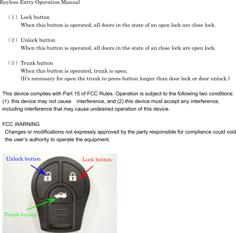 Keyless Entry Operation Manual   （１）Lock button     When this button is operated, all doors in the state of an open lock are close lock.    （２）Unlock button     When this button is operated, all doors in the state of an close lock are open lock.      （３）Trunk button     When this button is operated, trunk is open.                 (It’s necessary for open the trunk to press button longer than door lock or door unlock.)  This device complies with Part 15 of FCC Rules. Operation is subject to the following two conditions: (1)  this device may not cause interference, and (2) this device must accept any interference,   including interference that may cause undesired operation of this device.  FCC WARNING Changes or modifications not expressly approved by the party responsible for compliance could void   the user’s authority to operate the equipment.    Unlock button  Lock button Trunk button 