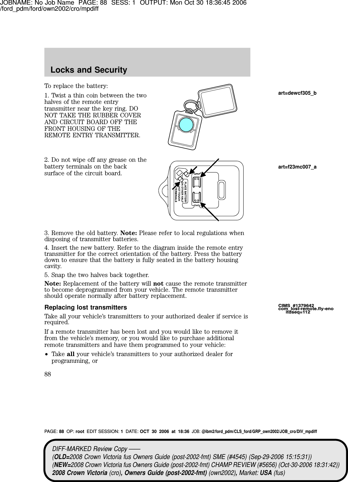 JOBNAME: No Job Name PAGE: 88 SESS: 1 OUTPUT: Mon Oct 30 18:36:45 2006/ford_pdm/ford/own2002/cro/mpdiffTo replace the battery:1. Twist a thin coin between the twohalves of the remote entrytransmitter near the key ring. D ONOT TAKE TH E RUB B ER COV ERAND CIRCUIT B OARD OFF TH EFRONT H OUSING OF TH EREM OTE ENTRY TRANSM ITTER.2. D o not wipe off any grease on thebattery terminals on the backsurface of the circuit board.3. Remove the old battery. Note: Please refer to local regulations whendisposing of transmitter batteries.4 . Insert the new battery. Refer to the diagram inside the remote entrytransmitter for the correct orientation of the battery. Press the batterydown to ensure that the battery is fully seated in the battery housingcavity.5. Snap the two halves back together.Note: Replacement of the battery will not cause the remote transmitterto become deprogrammed from your vehicle. The remote transmittershould operate normally after battery replacement.Replacing lost transmittersTake all your vehicle’s transmitters to your authorized dealer if service isrequired.If a remote transmitter has been lost and you would like to remove itfrom the vehicle’s memory, or you would like to purchase additionalremote transmitters and have them programmed to your vehicle:•Take all your vehicle’s transmitters to your authorized dealer forprogramming, orCIMS #1379642com_lost-remote.fly-enoitdseq=112art=dewcf305_bart=f23mc007_aDIFF-MARKED Review Copy ——(OLD=2008 Crown Victoria fus Owners Guide (post-2002-fmt) SME (#4545) (Sep-29-2006 15:15:31))(NEW=2008 Crown Victoria fus Owners Guide (post-2002-fmt) CHAMP REVIEW (#5656) (Oct-30-2006 18:31:42))2008 Crown Victoria (cro), Owners Guide (post-2002-fmt) (own2002),Market: USA (fus)PAGE: 88 OP: root EDIT SESSION: 1DATE: OCT 30 2006 at 18:36JOB: @ibm2/ford_pdm/CLS_ford/GRP_own2002/JOB_cro/DIV_mpdiffLocks and Security88