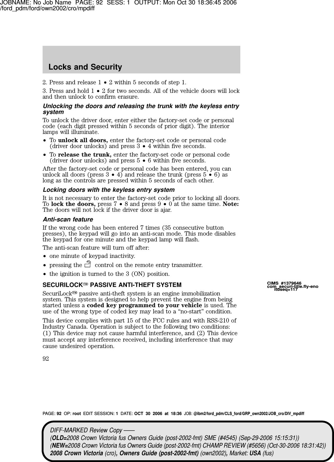 JOBNAME: No Job Name PAGE: 92 SESS: 1 OUTPUT: Mon Oct 30 18:36:45 2006/ford_pdm/ford/own2002/cro/mpdiff2. Press and release 1 •2 within 5 seconds of step 1.3. Press and hold 1 •2 for two seconds. All of the vehicle doors will lockand then unlock to confirm erasure.Unlocking the doors and releasing the trunk with the keyless entrysystemTo unlock the driver door, enter either the factory-set code or personalcode (each digit pressed within 5 seconds of prior digit). The interiorlamps will illuminate.•To unlock all doors, enter the factory-set code or personal code(driver door unlocks) and press 3 •4 within five seconds.•To release the trunk, enter the factory-set code or personal code(driver door unlocks) and press 5 •6 within five seconds.After the factory-set code or personal code has been entered, you canunlock all doors (press 3 •4) and release the trunk (press 5 •6) aslong as the controls are pressed within 5 seconds of each other.Locking doors with the keyless entry systemIt is not necessary to enter the factory-set code prior to locking all doors.To lock the doors, press 7 •8 and press 9 •0 at the same time. Note:The doors will not lock if the driver door is ajar.Anti-scan featureIf the wrong code has been entered 7 times (35 consecutive buttonpresses), the keypad will go into an anti-scan mode. This mode disablesthe keypad for one minute and the keypad lamp will flash.The anti-scan feature will turn off after:•one minute of keypad inactivity.•pressing the control on the remote entry transmitter.•the ignition is turned to the 3 (ON) position.SECURILOCKYPASSIVE ANTI-THEFT SYSTEMSecuriLockypassive anti-theft system is an engine immobilizationsystem. This system is designed to help prevent the engine from beingstarted unless a coded key programmed to your vehicle is used. Theuse of the wrong type of coded key may lead to a “no-start” condition.This device complies with part 15 of the FCC rules and with RSS-210 ofIndustry Canada. Operation is subject to the following two conditions:(1) This device may not cause harmful interference, and (2) This devicemust accept any interference received, including interference that maycause undesired operation.CIMS #1379646com_securi-title.fly-enoitdseq=117DIFF-MARKED Review Copy ——(OLD=2008 Crown Victoria fus Owners Guide (post-2002-fmt) SME (#4545) (Sep-29-2006 15:15:31))(NEW=2008 Crown Victoria fus Owners Guide (post-2002-fmt) CHAMP REVIEW (#5656) (Oct-30-2006 18:31:42))2008 Crown Victoria (cro), Owners Guide (post-2002-fmt) (own2002),Market: USA (fus)PAGE: 92 OP: root EDIT SESSION: 1DATE: OCT 30 2006 at 18:36JOB: @ibm2/ford_pdm/CLS_ford/GRP_own2002/JOB_cro/DIV_mpdiffLocks and Security92