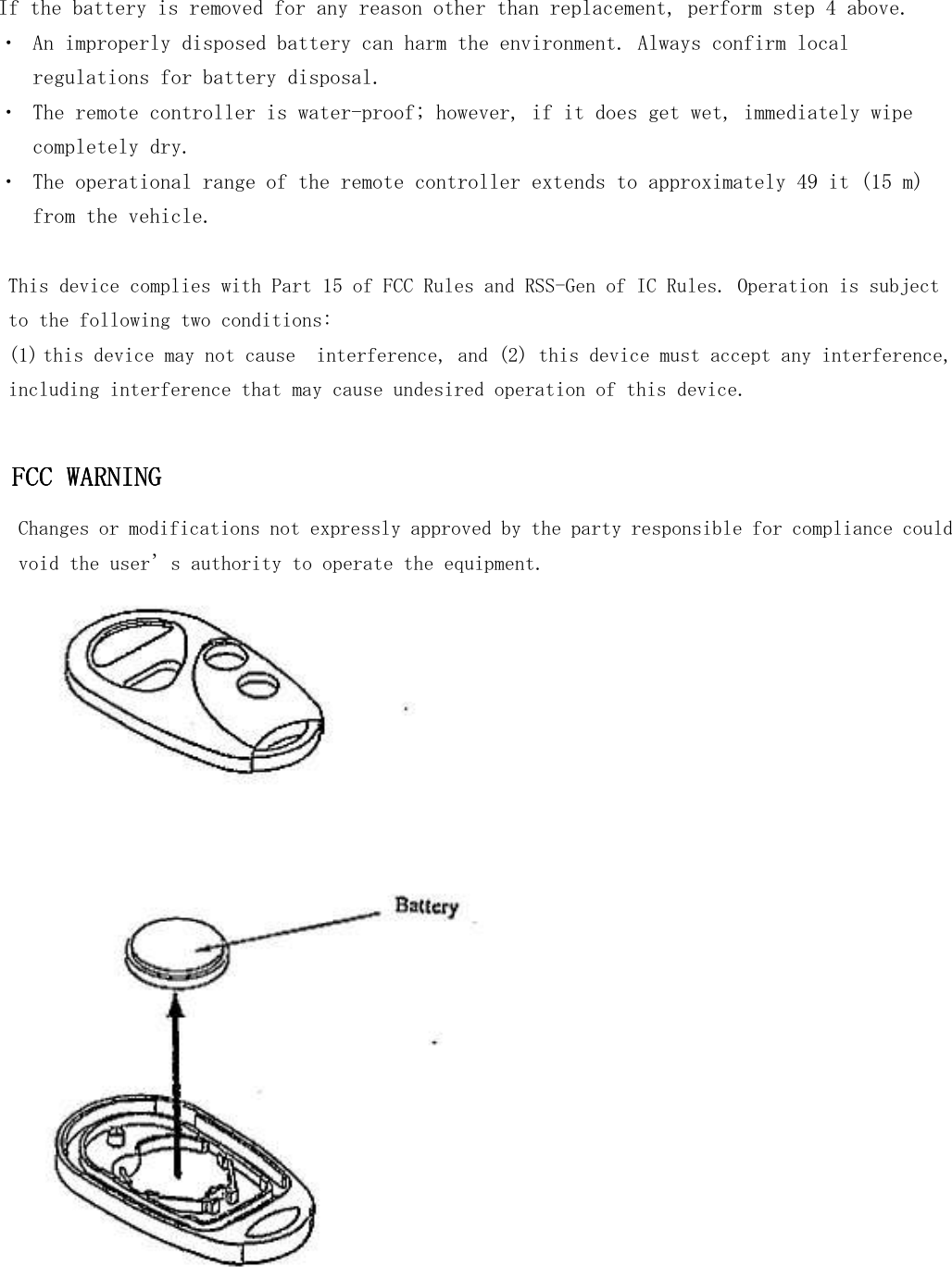                   If the battery is removed for any reason other than replacement, perform step 4 above. ・  An improperly disposed battery can harm the environment. Always confirm local regulations for battery disposal. ・  The remote controller is water-proof; however, if it does get wet, immediately wipe completely dry. ・  The operational range of the remote controller extends to approximately 49 it (15 m) from the vehicle.  This device complies with Part 15 of FCC Rules and RSS-Gen of IC Rules. Operation is subject  to the following two conditions: (1) this device may not cause  interference, and (2) this device must accept any interference,  including interference that may cause undesired operation of this device.  FCC WARNINGFCC WARNINGFCC WARNINGFCC WARNING    Changes or modifications not expressly approved by the party responsible for compliance could void the user’s authority to operate the equipment.  