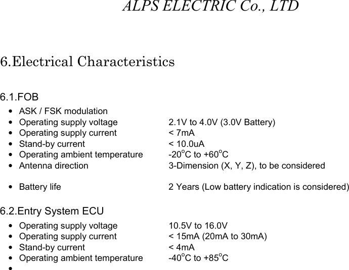 ALPS ELECTRIC Co., LTD 6.Electrical Characteristics  6.1.FOB •  ASK / FSK modulation •  Operating supply voltage    2.1V to 4.0V (3.0V Battery) •  Operating supply current    &lt; 7mA • Stand-by current    &lt; 10.0uA •  Operating ambient temperature  -20oC to +60oC •  Antenna direction    3-Dimension (X, Y, Z), to be considered    •  Battery life      2 Years (Low battery indication is considered)  6.2.Entry System ECU •  Operating supply voltage    10.5V to 16.0V •  Operating supply current    &lt; 15mA (20mA to 30mA) • Stand-by current    &lt; 4mA •  Operating ambient temperature  -40oC to +85oC •                          