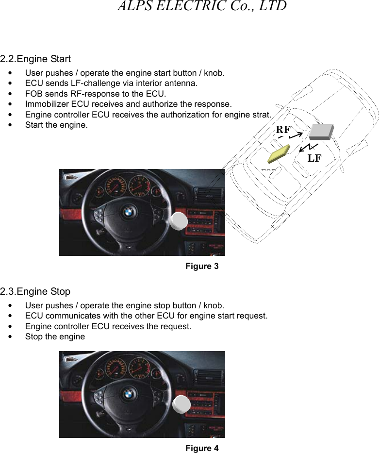 ALPS ELECTRIC Co., LTD 2.2.Engine Start •  User pushes / operate the engine start button / knob.    •  ECU sends LF-challenge via interior antenna.    •  FOB sends RF-response to the ECU.     •  Immobilizer ECU receives and authorize the response.     •  Engine controller ECU receives the authorization for engine strat.    •  Start the engine.        Figure 3 2.3.Engine Stop •  User pushes / operate the engine stop button / knob.    •  ECU communicates with the other ECU for engine start request.     •  Engine controller ECU receives the request.    •  Stop the engine   Figure 4    LFRFFOB