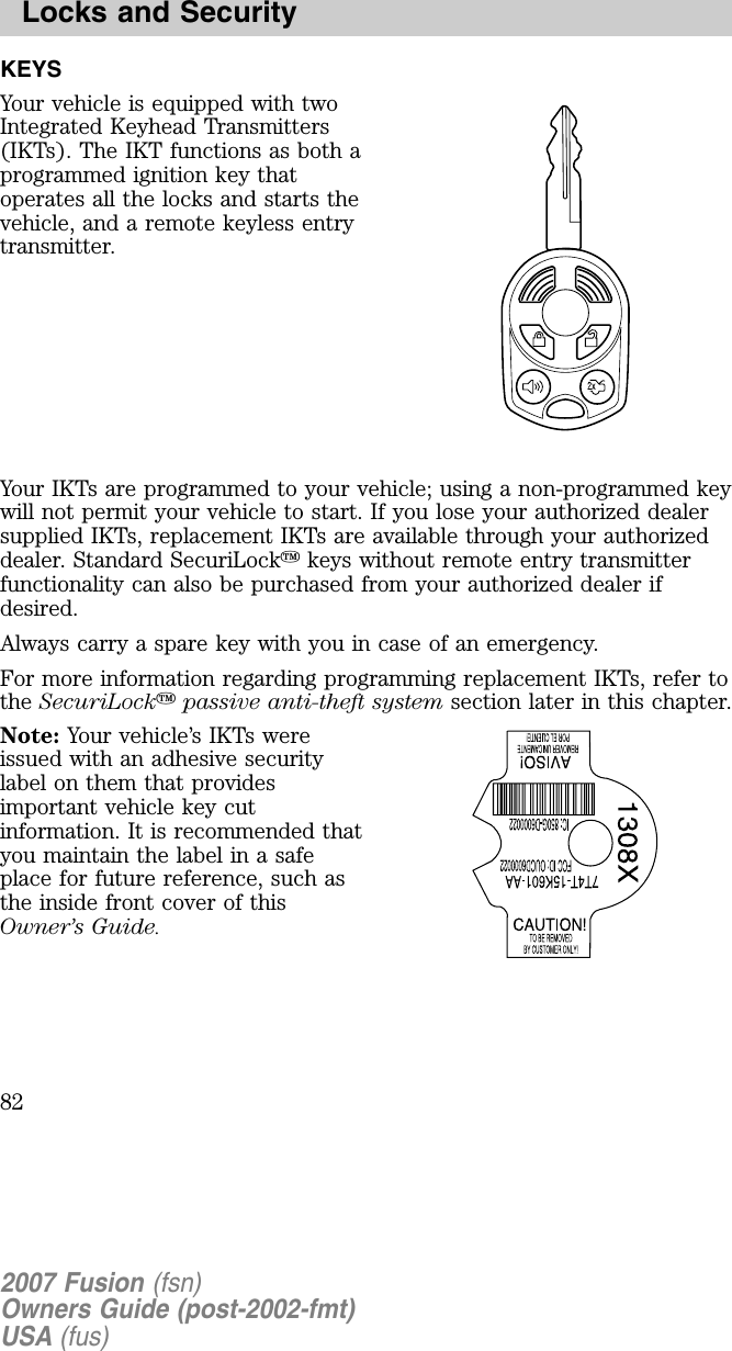 KEYSYour vehicle is equipped with twoIn teg ra ted K ey hea d T ra n sm itters( IK T s) . T he IK T fun ction s a s b oth aprog ra m m ed ig n ition k ey tha topera tes a ll the lock s a n d sta rts thevehicle, a n d a rem ote k ey less en trytra n sm itter.Your IK T s a re prog ra m m ed to y our vehicle; usin g a n on -prog ra m m ed k eywill n ot perm it y our vehicle to sta rt. If y ou lose y our a uthoriz ed dea lersupplied IK T s, repla cem en t IK T s a re a va ila b le throug h y our a uthoriz eddea ler. S ta n da rd S ecuriL ock k ey s without rem ote en try tra n sm itterfun ction a lity ca n a lso b e purcha sed from y our a uthoriz ed dea ler ifdesired.A lwa y s ca rry a spa re k ey with y ou in ca se of a n em erg en cy .F or m ore in form a tion reg a rdin g prog ra m m in g repla cem en t IK T s, refer tothe SecuriLockp a s s iv e a n ti-th eft s y s tem section la ter in this cha pter.Note: Your vehicle’s IK T s wereissued with a n a dhesive securityla b el on them tha t providesim porta n t vehicle k ey cutin form a tion . It is recom m en ded tha ty ou m a in ta in the la b el in a sa fepla ce for future referen ce, such a sthe in side fron t cover of thisO w n er’s G uid e.2007 Fusion (fsn)O w ne rs G uid e (p ost-2002-fm t)U S A (fu s)L o c k s a n d Se c u r ity8 2