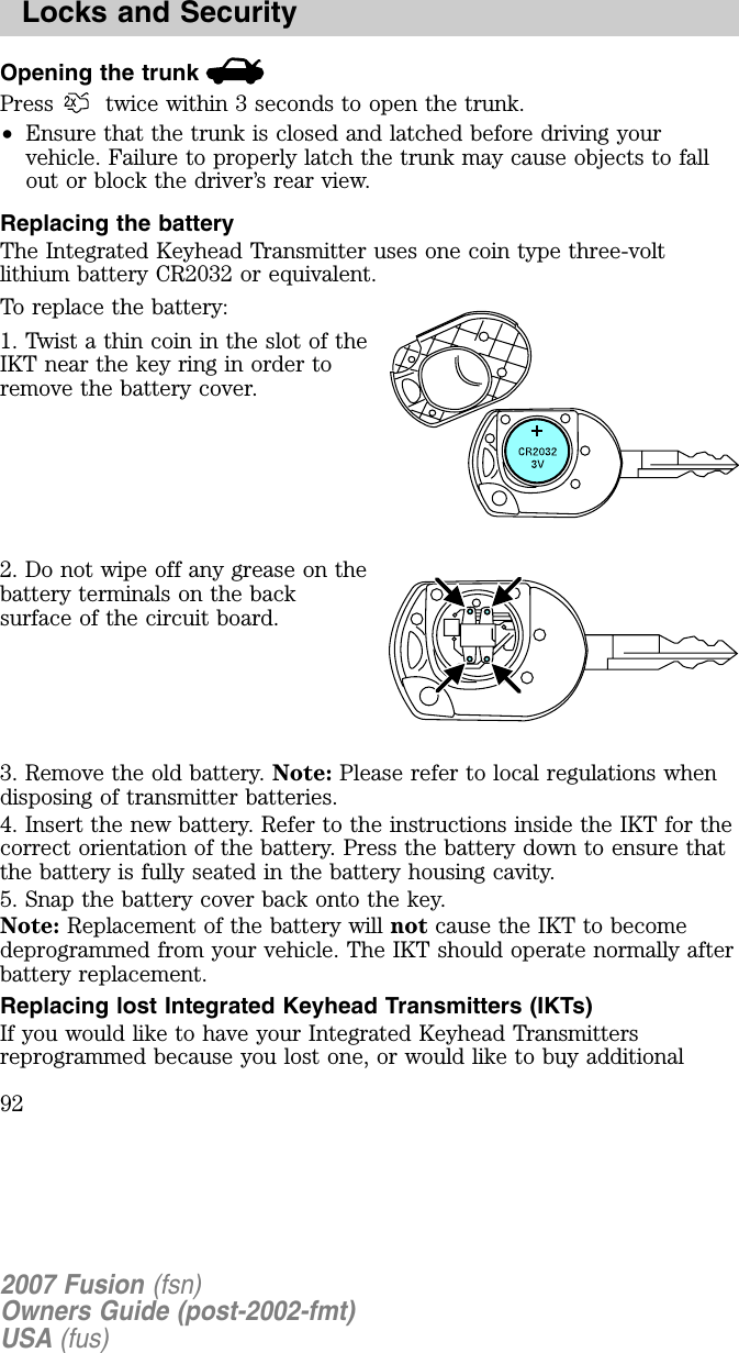 Opening the trunkPress twice within 3 seconds to open the trunk.•Ensure that the trunk is closed and latched before driving yourvehicle. Failure to properly latch the trunk may cause objects to fallout or block the driver’s rear view.Replacing the batteryThe Integrated Keyhead Transmitter uses one coin type three-voltlithium battery CR2032 or equivalent.To replace the battery:1. Twist a thin coin in the slot of theIKT near the key ring in order toremove the battery cover.2. Do not wipe off any grease on thebattery terminals on the backsurface of the circuit board.3. Remove the old battery. Note: Please refer to local regulations whendisposing of transmitter batteries.4. Insert the new battery. Refer to the instructions inside the IKT for thecorrect orientation of the battery. Press the battery down to ensure thatthe battery is fully seated in the battery housing cavity.5. Snap the battery cover back onto the key.Note: Replacement of the battery will not cause the IKT to becomedeprogrammed from your vehicle. The IKT should operate normally afterbattery replacement.Replacing lost Integrated Keyhead Transmitters (IKTs)If you would like to have your Integrated Keyhead Transmittersreprogrammed because you lost one, or would like to buy additional2007 Fusion (fsn)Owners Guide (post-2002-fmt)USA (fus)Locks and Security92