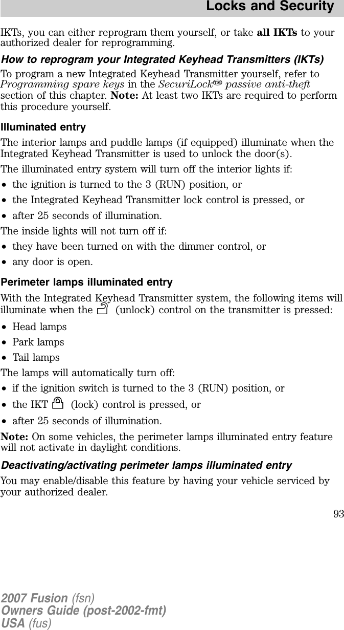 IKTs, you can either reprogram them yourself, or take all IKTs to yourauthorized dealer for reprogramming.How to reprogram your Integrated Keyhead Transmitters (IKTs)To program a new Integrated Keyhead Transmitter yourself, refer toProgramming spare keys in the SecuriLockpassive anti-theftsection of this chapter. Note: At least two IKTs are required to performthis procedure yourself.Illuminated entryThe interior lamps and puddle lamps (if equipped) illuminate when theIntegrated Keyhead Transmitter is used to unlock the door(s).The illuminated entry system will turn off the interior lights if:•the ignition is turned to the 3 (RUN) position, or•the Integrated Keyhead Transmitter lock control is pressed, or•after 25 seconds of illumination.The inside lights will not turn off if:•they have been turned on with the dimmer control, or•any door is open.Perimeter lamps illuminated entryWith the Integrated Keyhead Transmitter system, the following items willilluminate when the (unlock) control on the transmitter is pressed:•H ead lamps•Park lamps•Tail lampsThe lamps will automatically turn off:•if the ignition switch is turned to the 3 (RUN) position, or•the IKT (lock) control is pressed, or•after 25 seconds of illumination.Note: On some vehicles, the perimeter lamps illuminated entry featurewill not activate in daylight conditions.Deactivating/activating perimeter lamps illuminated entryYou may enable/disable this feature by having your vehicle serviced byyour authorized dealer.2007 Fusion (fsn)Owners Guide (post-2002-fmt)USA (fus)Locks and Security93
