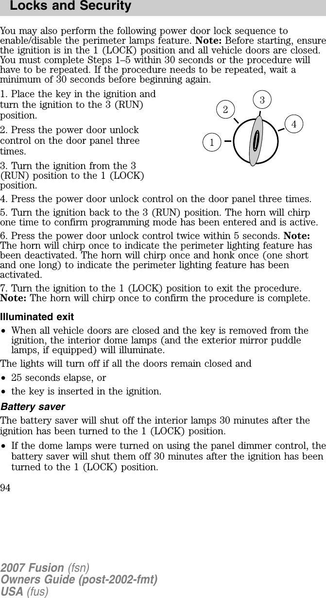 You may also perform the following power door lock sequence toenable/disable the perimeter lamps feature. Note: Before starting, ensurethe ignition is in the 1 (LOCK) position and all vehicle doors are closed.You must complete Steps 1–5 within 30 seconds or the procedure willhave to be repeated. If the procedure needs to be repeated, wait aminimum of 30 seconds before beginning again.1. Place the key in the ignition andturn the ignition to the 3 (RUN)position.2. Press the power door unlockcontrol on the door panel threetimes.3. Turn the ignition from the 3(RUN) position to the 1 (LOCK)position.4. Press the power door unlock control on the door panel three times.5. Turn the ignition back to the 3 (RUN) position. The horn will chirpone time to confirm programming mode has been entered and is active.6. Press the power door unlock control twice within 5 seconds. Note:The horn will chirp once to indicate the perimeter lighting feature hasbeen deactivated. The horn will chirp once and honk once (one shortand one long) to indicate the perimeter lighting feature has beenactivated.7. Turn the ignition to the 1 (LOCK) position to exit the procedure.Note: The horn will chirp once to confirm the procedure is complete.Illuminated exit•When all vehicle doors are closed and the key is removed from theignition, the interior dome lamps (and the exterior mirror puddlelamps, if equipped) will illuminate.The lights will turn off if all the doors remain closed and•25 seconds elapse, or•the key is inserted in the ignition.Battery saverThe battery saver will shut off the interior lamps 30 minutes after theignition has been turned to the 1 (LOCK) position.•If the dome lamps were turned on using the panel dimmer control, thebattery saver will shut them off 30 minutes after the ignition has beenturned to the 1 (LOCK) position.2007 Fusion (fsn)Owners Guide (post-2002-fmt)USA (fus)Locks and Security94