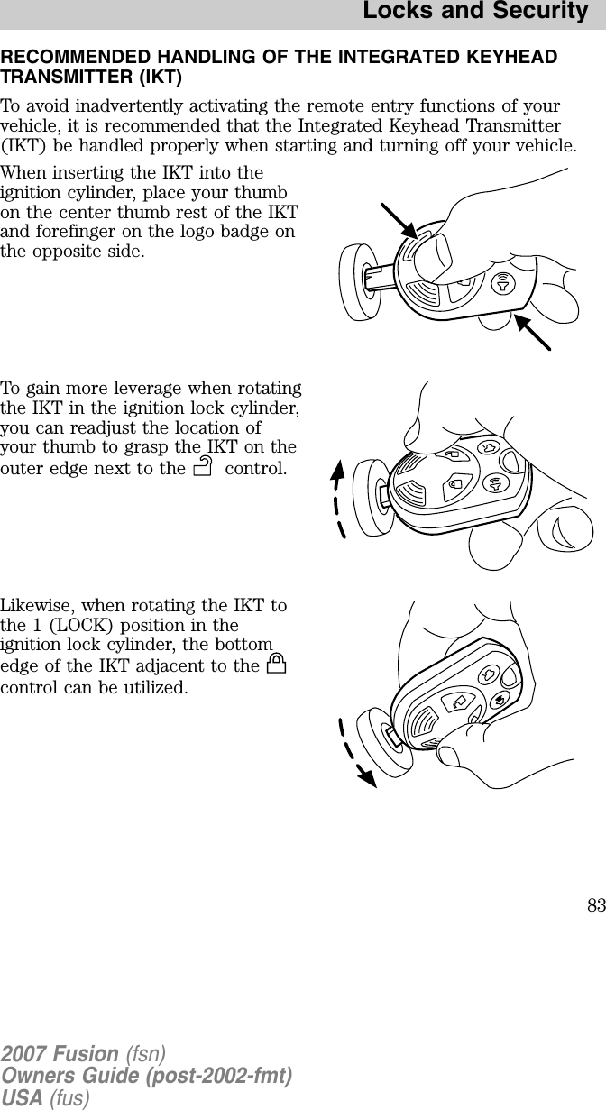 RECOMMENDED HANDLING OF THE INTEGRATED KEYHEADTRANSMITTER (IKT)To avoid inadvertently activating the remote entry functions of yourvehicle, it is recommended that the Integrated Keyhead Transmitter(IKT) be handled properly when starting and turning off your vehicle.W hen inserting the IKT into theignition cylinder, place your thumbon the center thumb rest of the IKTand forefinger on the logo badge onthe opposite side.To gain more leverage when rotatingthe IKT in the ignition lock cylinder,you can readjust the location ofyour thumb to grasp the IKT on theouter edge nex t to the control.Likewise, when rotating the IKT tothe 1 (LO C K) position in theignition lock cylinder, the bottomedge of the IKT adjacent to thecontrol can be utilized.2007 Fusion (fsn)Owners Guide (post-2002-fmt)USA (fus)Locks and Security83