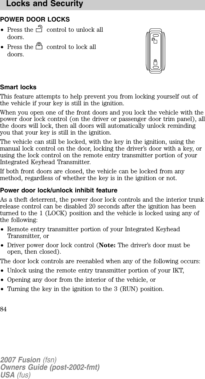 POWER DOOR LOCKS•Press the control to unlock alldoors.•Press the control to lock alldoors.Sm art locksThis feature attempts to help prevent you from locking yourself out ofthe vehicle if your key is still in the ignition.When you open one of the front doors and you lock the vehicle with thepower door lock control (on the driver or passenger door trim panel), allthe doors will lock, then all doors will automatically unlock remindingyou that your key is still in the ignition.The vehicle can still be locked, with the key in the ignition, using themanual lock control on the door, locking the driver’s door with a key, orusing the lock control on the remote entry transmitter portion of yourIntegrated Keyhead Transmitter.If both front doors are closed, the vehicle can be locked from anymethod, regardless of whether the key is in the ignition or not.Pow er door lock/unlock inh ib it featureAs a theft deterrent, the power door lock controls and the interior trunkrelease control can be disabled 20 seconds after the ignition has beenturned to the 1 (LOCK) position and the vehicle is locked using any ofthe following:•R emote entry transmitter portion of your Integrated KeyheadTransmitter, or•D river power door lock control (Note: The driver’s door must beopen, then closed).The door lock controls are reenabled when any of the following occurs:•U nlock using the remote entry transmitter portion of your IKT,•Opening any door from the interior of the vehicle, or•Turning the key in the ignition to the 3 (R U N ) position.2007 Fusion (fsn)Owners Guide (post-2002-fmt)USA (fus)Locks and Security84