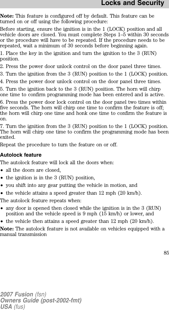 Note: This feature is configured off by default. This feature can beturned on or off using the following procedure:B efore starting, ensure the ignition is in the 1 (LOCK) position and allvehicle doors are closed. You must complete Steps 1– 5 within 30 secondsor the procedure will have to be repeated. If the procedure needs to berepeated, wait a minimum of 30 seconds before beginning again.1. Place the key in the ignition and turn the ignition to the 3 (RUN)position.2. Press the power door unlock control on the door panel three times.3. Turn the ignition from the 3 (RUN) position to the 1 (LOCK) position.4. Press the power door unlock control on the door panel three times.5 . Turn the ignition back to the 3 (RUN) position. The horn will chirpone time to confirm programming mode has been entered and is active.6 . Press the power door lock control on the door panel two times withinfive seconds. The horn will chirp one time to confirm the feature is off;the horn will chirp one time and honk one time to confirm the feature ison.7 . Turn the ignition from the 3 (RUN) position to the 1 (LOCK) position.The horn will chirp one time to confirm the programming mode has beenexited.Repeat the procedure to turn the feature on or off.Autolock featureThe autolock feature will lock all the doors when:•all the doors are closed,•the ignition is in the 3 (RUN) position,•you shift into any gear putting the vehicle in motion, and•the vehicle attains a speed greater than 12 mph (20 km/h).The autolock feature repeats when:•any door is opened then closed while the ignition is in the 3 (RUN)position and the vehicle speed is 9 mph (15 km/h) or lower, and•the vehicle then attains a speed greater than 12 mph (20 km/h).Note: The autolock feature is not available on vehicles equipped with amanual transmission2007 Fusion (fsn)Owners Guide (post-2002-fmt)USA (fus)Locks and Security85
