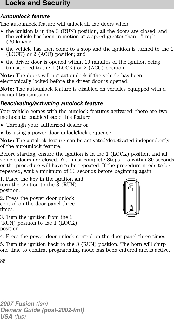 Autounlock featureThe autounlock feature will unlock all the doors when:•the ignition is in the 3 (RUN) position, all the doors are closed, andthe vehicle has been in motion at a speed greater than 12 mph(20 km/h);•the vehicle has then come to a stop and the ignition is turned to the 1(LOCK) or 2 (ACC) position; and•the driver door is opened within 10 minutes of the ignition beingtransitioned to the 1 (LOCK) or 2 (ACC) position.Note: The doors will not autounlock if the vehicle has beenelectronically locked before the driver door is opened.Note: The autounlock feature is disabled on vehicles equipped with amanual transmission.D eactiv ating /activ ating autolock featureYour vehicle comes with the autolock features activated; there are twomethods to enable/disable this feature:•Through your authorized dealer or•by using a power door unlock/lock sequence.Note: The autolock feature can be activated/deactivated independentlyof the autounlock feature.Before starting, ensure the ignition is in the 1 (LOCK) position and allvehicle doors are closed. You must complete Steps 1–5 within 30 secondsor the procedure will have to be repeated. If the procedure needs to berepeated, wait a minimum of 30 seconds before beginning again.1. Place the key in the ignition andturn the ignition to the 3 (RUN)position.2. Press the power door unlockcontrol on the door panel threetimes.3. Turn the ignition from the 3(RUN) position to the 1 (LOCK)position.4. Press the power door unlock control on the door panel three times.5. Turn the ignition back to the 3 (RUN) position. The horn will chirpone time to confirm programming mode has been entered and is active.2007 Fusion (fsn)Owners Guide (post-2002-fmt)USA (fus)Locks and Security86