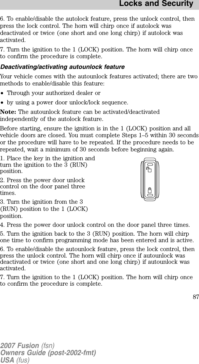 6. To enable/disable the autolock feature, press the unlock control, thenpress the lock control. The horn will chirp once if autolock wasdeactivated or twice (one short and one long chirp) if autolock wasactivated.7. Turn the ignition to the 1 (LOCK) position. The horn will chirp onceto confirm the procedure is complete.Deactivating/activating autounlock featureYour vehicle comes with the autounlock features activated; there are twomethods to enable/disable this feature:•Through your authorized dealer or•by using a power door unlock/lock sequence.Note: The autounlock feature can be activated/deactivatedindependently of the autolock feature.Before starting, ensure the ignition is in the 1 (LOCK) position and allvehicle doors are closed. You must complete Steps 1–5 within 30 secondsor the procedure will have to be repeated. If the procedure needs to berepeated, wait a minimum of 30 seconds before beginning again.1. Place the key in the ignition andturn the ignition to the 3 (RUN)position.2. Press the power door unlockcontrol on the door panel threetimes.3. Turn the ignition from the 3(RUN) position to the 1 (LOCK)position.4. Press the power door unlock control on the door panel three times.5. Turn the ignition back to the 3 (RUN) position. The horn will chirpone time to confirm programming mode has been entered and is active.6. To enable/disable the autounlock feature, press the lock control, thenpress the unlock control. The horn will chirp once if autounlock wasdeactivated or twice (one short and one long chirp) if autounlock wasactivated.7. Turn the ignition to the 1 (LOCK) position. The horn will chirp onceto confirm the procedure is complete.2007 Fusion (fsn)Owners Guide (post-2002-fmt)USA (fus)Locks and Security87