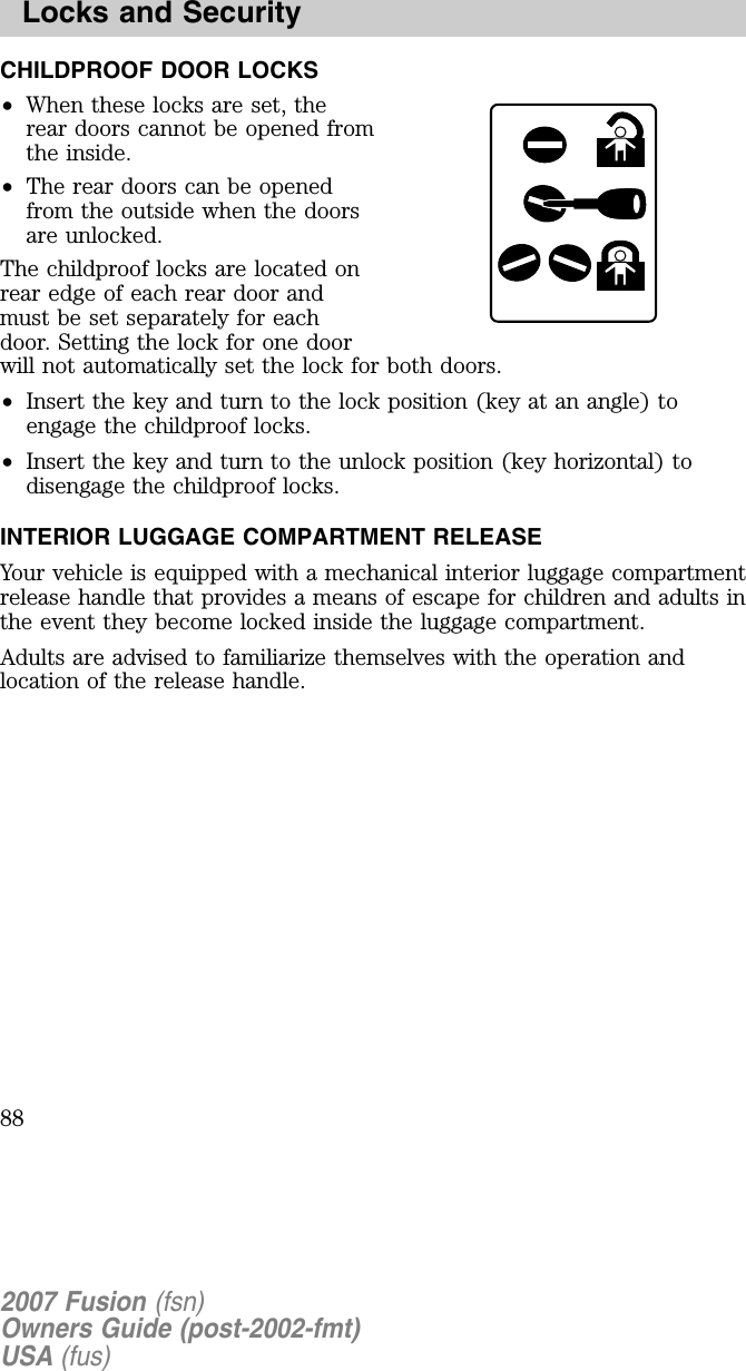 CHILDPROOF DOOR LOCKS•When these locks are set, therear doors cannot be opened fromthe inside.•The rear doors can be openedfrom the outside when the doorsare unlocked.The childproof locks are located onrear edge of each rear door andmust be set separately for eachdoor. Setting the lock for one doorwill not automatically set the lock for both doors.•Insert the key and turn to the lock position (key at an angle) toengage the childproof locks.•Insert the key and turn to the unlock position (key horizontal) todisengage the childproof locks.INTERIOR LU GGAGE COMPARTMENT RELEASEYour vehicle is equipped with a mechanical interior luggage compartmentrelease handle that provides a means of escape for children and adults inthe event they become locked inside the luggage compartment.Adults are advised to familiarize themselves with the operation andlocation of the release handle.2007 Fusion (fsn)Owners Guide (post-2002-fmt)USA (fus)Locks and Security88