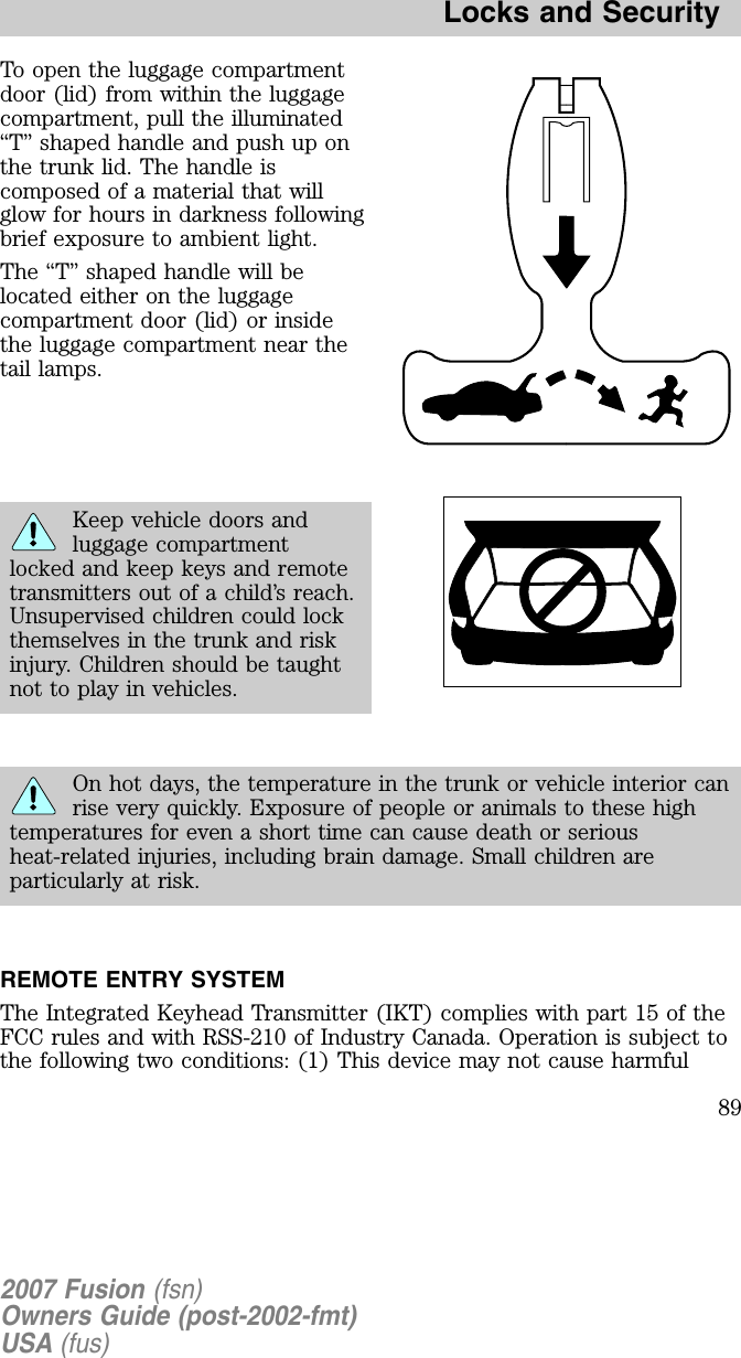 To open the luggage compartmentdoor (lid) from within the luggagecompartment, pull the illuminated“ T” shaped handle and push up onthe trunk lid. The handle iscomposed of a material that willglow for hours in darkness followingbrief exposure to ambient light.The “ T” shaped handle will belocated either on the luggagecompartment door (lid) or insidethe luggage compartment near thetail lamps.Keep vehicle doors andluggage compartmentlocked and keep keys and remotetransmitters out of a child’s reach.Unsupervised children could lockthemselves in the trunk and riskinjury. Children should be taughtnot to play in vehicles.On hot days, the temperature in the trunk or vehicle interior canrise very quickly. E xposure of people or animals to these hightemperatures for even a short time can cause death or seriousheat-related injuries, including brain damage. Small children areparticularly at risk.REMOTE ENTRY SYSTEMThe Integrated Keyhead Transmitter (IKT) complies with part 15 of theFCC rules and with RSS-210 of Industry Canada. Operation is subject tothe following two conditions: (1) This device may not cause harmful2007 Fusion (fsn)Owners Guide (post-2002-fmt)USA (fus)Locks and Security89