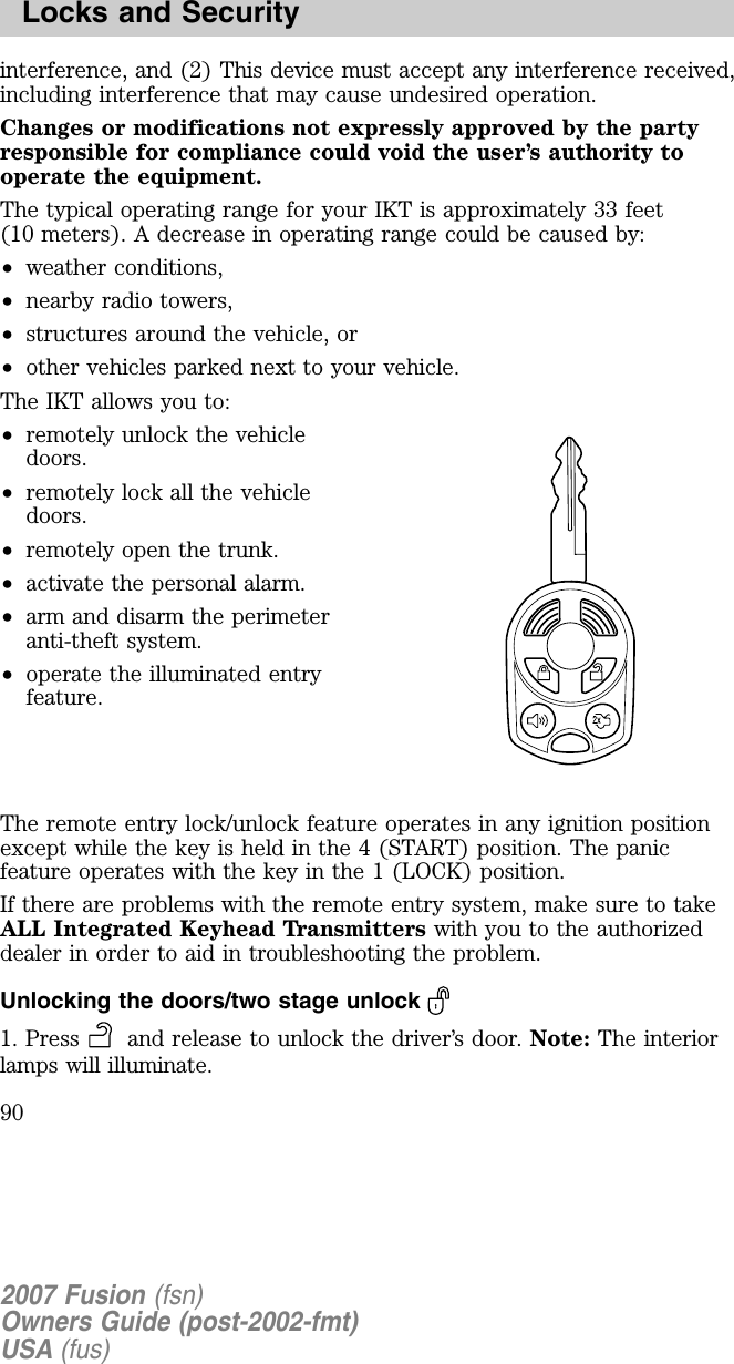 interference, and (2) This device must accept any interference received,including interference that may cause undesired operation.Changes or modifications not expressly approved by the partyresponsible for compliance cou ld void the u ser’s au thority tooperate the eq u ipment.The typical operating range for your IKT is approximately 33 feet(10 meters). A decrease in operating range could be caused by:•weather conditions,•nearby radio towers,•structures around the vehicle, or•other vehicles parked next to your vehicle.The IKT allows you to:•remotely unlock the vehicledoors.•remotely lock all the vehicledoors.•remotely open the trunk.•activate the personal alarm.•arm and disarm the perimeteranti-theft system.•operate the illuminated entryfeature.The remote entry lock/unlock feature operates in any ignition positionexcept while the key is held in the 4 (START) position. The panicfeature operates with the key in the 1 (LOCK) position.If there are problems with the remote entry system, make sure to takeA L L I ntegrated K eyhead T ransmitters with you to the authorizeddealer in order to aid in troubleshooting the problem.Unlocking the doors/two stage unlock1. Press and release to unlock the driver’s door. Note: The interiorlamps will illuminate.2007 Fusion (fsn)Owners Guide (post-2002-fmt)USA (fus)Locks and Security90
