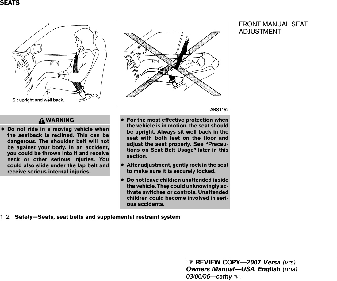WARNING●Do not ride in a moving vehicle whenthe seatback is reclined. This can bedangerous. The shoulder belt will notbe against your body. In an accident,you could be thrown into it and receiveneck or other serious injuries. Youcould also slide under the lap belt andreceive serious internal injuries.●For the most effective protection whenthe vehicle is in motion, the seat shouldbe upright. Always sit well back in theseat with both feet on the floor andadjust the seat properly. See “Precau-tions on Seat Belt Usage” later in thissection.●After adjustment, gently rock in the seatto make sure it is securely locked.●Do not leave children unattended insidethe vehicle. They could unknowingly ac-tivate switches or controls. Unattendedchildren could become involved in seri-ous accidents.FRONT MANUAL SEATADJUSTMENTARS1152SEATS1-2 Safety—Seats, seat belts and supplemental restraint system੬REVIEW COPY—2007 Versa (vrs)Owners Manual—USA_English (nna)03/06/06—cathy੭