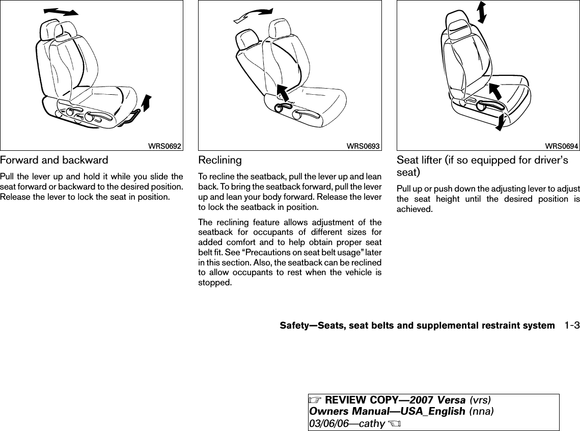 Forward and backwardPull the lever up and hold it while you slide theseat forward or backward to the desired position.Release the lever to lock the seat in position.RecliningTo recline the seatback, pull the lever up and leanback. To bring the seatback forward, pull the leverup and lean your body forward. Release the leverto lock the seatback in position.The reclining feature allows adjustment of theseatback for occupants of different sizes foradded comfort and to help obtain proper seatbelt fit. See “Precautions on seat belt usage” laterin this section. Also, the seatback can be reclinedto allow occupants to rest when the vehicle isstopped.Seat lifter (if so equipped for driver’sseat)Pull up or push down the adjusting lever to adjustthe seat height until the desired position isachieved.WRS0692 WRS0693 WRS0694Safety—Seats, seat belts and supplemental restraint system 1-3੬REVIEW COPY—2007 Versa (vrs)Owners Manual—USA_English (nna)03/06/06—cathy੭
