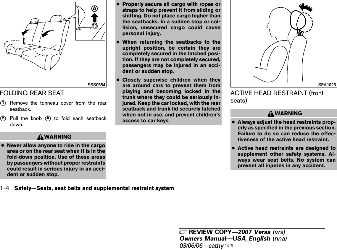 FOLDING REAR SEAT᭺1Remove the tonneau cover from the rearseatback.᭺2Pull the knob ᭺Ato fold each seatbackdown.WARNING●Never allow anyone to ride in the cargoarea or on the rear seat when it is in thefold-down position. Use of these areasby passengers without proper restraintscould result in serious injury in an acci-dent or sudden stop.●Properly secure all cargo with ropes orstraps to help prevent it from sliding orshifting. Do not place cargo higher thanthe seatbacks. In a sudden stop or col-lision, unsecured cargo could causepersonal injury.●When returning the seatbacks to theupright position, be certain they arecompletely secured in the latched posi-tion. If they are not completely secured,passengers may be injured in an acci-dent or sudden stop.●Closely supervise children when theyare around cars to prevent them fromplaying and becoming locked in thetrunk where they could be seriously in-jured. Keep the car locked, with the rearseatback and trunk lid securely latchedwhen not in use, and prevent children’saccess to car keys.ACTIVE HEAD RESTRAINT (frontseats)WARNING●Always adjust the head restraints prop-erly as specified in the previous section.Failure to do so can reduce the effec-tiveness of the active head restraint.●Active head restraints are designed tosupplement other safety systems. Al-ways wear seat belts. No system canprevent all injuries in any accident.SSS0584 SPA10251-4 Safety—Seats, seat belts and supplemental restraint system੬REVIEW COPY—2007 Versa (vrs)Owners Manual—USA_English (nna)03/06/06—cathy੭