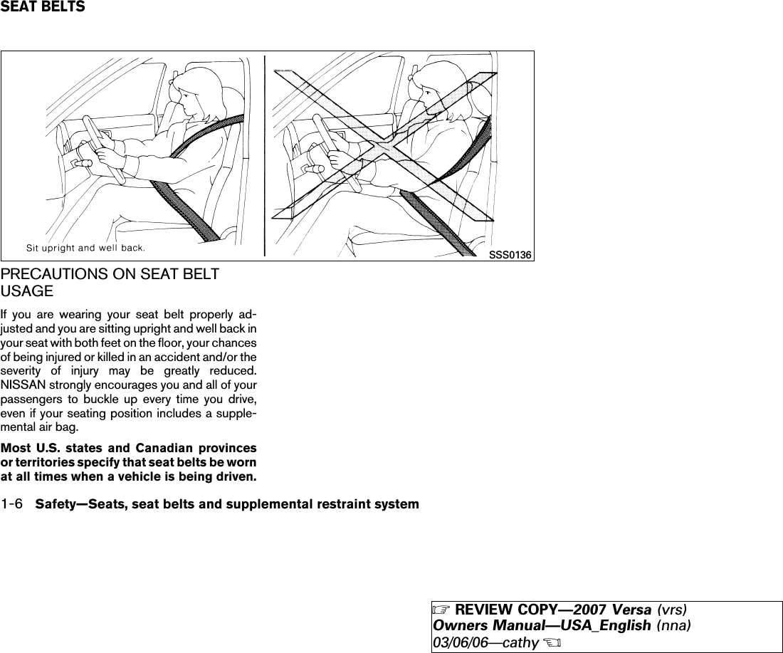 PRECAUTIONS ON SEAT BELTUSAGEIf you are wearing your seat belt properly ad-justed and you are sitting upright and well back inyour seat with both feet on the floor, your chancesof being injured or killed in an accident and/or theseverity of injury may be greatly reduced.NISSAN strongly encourages you and all of yourpassengers to buckle up every time you drive,even if your seating position includes a supple-mental air bag.Most U.S. states and Canadian provincesor territories specify that seat belts be wornat all times when a vehicle is being driven.SSS0136SEAT BELTS1-6 Safety—Seats, seat belts and supplemental restraint system੬REVIEW COPY—2007 Versa (vrs)Owners Manual—USA_English (nna)03/06/06—cathy੭
