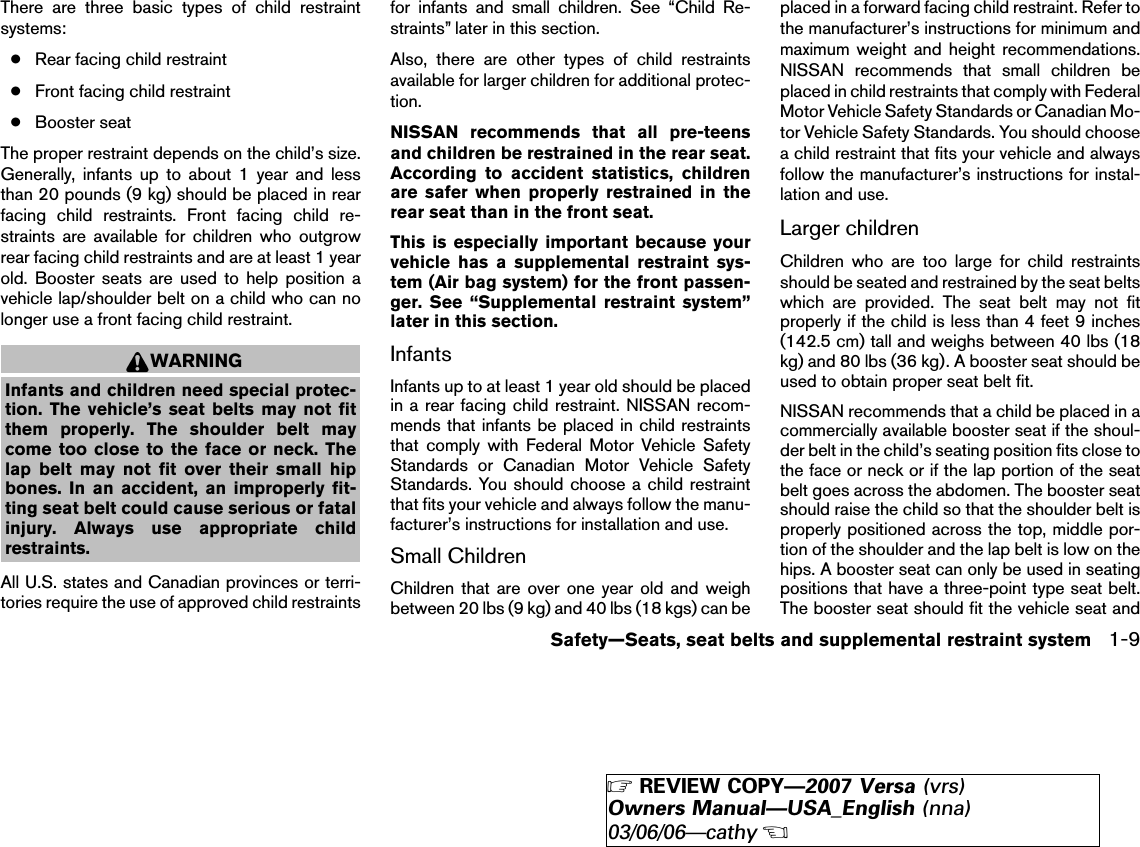 There are three basic types of child restraintsystems:●Rear facing child restraint●Front facing child restraint●Booster seatThe proper restraint depends on the child’s size.Generally, infants up to about 1 year and lessthan 20 pounds (9 kg) should be placed in rearfacing child restraints. Front facing child re-straints are available for children who outgrowrear facing child restraints and are at least 1 yearold. Booster seats are used to help position avehicle lap/shoulder belt on a child who can nolonger use a front facing child restraint.WARNINGInfants and children need special protec-tion. The vehicle’s seat belts may not fitthem properly. The shoulder belt maycome too close to the face or neck. Thelap belt may not fit over their small hipbones. In an accident, an improperly fit-ting seat belt could cause serious or fatalinjury. Always use appropriate childrestraints.All U.S. states and Canadian provinces or terri-tories require the use of approved child restraintsfor infants and small children. See “Child Re-straints” later in this section.Also, there are other types of child restraintsavailable for larger children for additional protec-tion.NISSAN recommends that all pre-teensand children be restrained in the rear seat.According to accident statistics, childrenare safer when properly restrained in therear seat than in the front seat.This is especially important because yourvehicle has a supplemental restraint sys-tem (Air bag system) for the front passen-ger. See “Supplemental restraint system”later in this section.InfantsInfants up to at least 1 year old should be placedin a rear facing child restraint. NISSAN recom-mends that infants be placed in child restraintsthat comply with Federal Motor Vehicle SafetyStandards or Canadian Motor Vehicle SafetyStandards. You should choose a child restraintthat fits your vehicle and always follow the manu-facturer’s instructions for installation and use.Small ChildrenChildren that are over one year old and weighbetween 20 lbs (9 kg) and 40 lbs (18 kgs) can beplaced in a forward facing child restraint. Refer tothe manufacturer’s instructions for minimum andmaximum weight and height recommendations.NISSAN recommends that small children beplaced in child restraints that comply with FederalMotor Vehicle Safety Standards or Canadian Mo-tor Vehicle Safety Standards. You should choosea child restraint that fits your vehicle and alwaysfollow the manufacturer’s instructions for instal-lation and use.Larger childrenChildren who are too large for child restraintsshould be seated and restrained by the seat beltswhich are provided. The seat belt may not fitproperly if the child is less than 4 feet 9 inches(142.5 cm) tall and weighs between 40 lbs (18kg) and 80 lbs (36 kg). A booster seat should beused to obtain proper seat belt fit.NISSAN recommends that a child be placed in acommercially available booster seat if the shoul-der belt in the child’s seating position fits close tothe face or neck or if the lap portion of the seatbelt goes across the abdomen. The booster seatshould raise the child so that the shoulder belt isproperly positioned across the top, middle por-tion of the shoulder and the lap belt is low on thehips. A booster seat can only be used in seatingpositions that have a three-point type seat belt.The booster seat should fit the vehicle seat andSafety—Seats, seat belts and supplemental restraint system 1-9੬REVIEW COPY—2007 Versa (vrs)Owners Manual—USA_English (nna)03/06/06—cathy੭