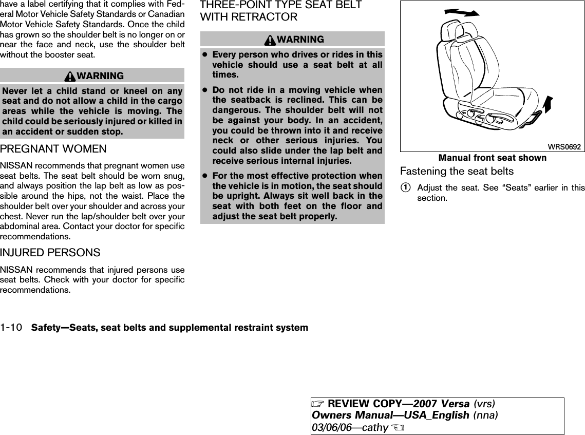 have a label certifying that it complies with Fed-eral Motor Vehicle Safety Standards or CanadianMotor Vehicle Safety Standards. Once the childhas grown so the shoulder belt is no longer on ornear the face and neck, use the shoulder beltwithout the booster seat.WARNINGNever let a child stand or kneel on anyseat and do not allow a child in the cargoareas while the vehicle is moving. Thechild could be seriously injured or killed inan accident or sudden stop.PREGNANT WOMENNISSAN recommends that pregnant women useseat belts. The seat belt should be worn snug,and always position the lap belt as low as pos-sible around the hips, not the waist. Place theshoulder belt over your shoulder and across yourchest. Never run the lap/shoulder belt over yourabdominal area. Contact your doctor for specificrecommendations.INJURED PERSONSNISSAN recommends that injured persons useseat belts. Check with your doctor for specificrecommendations.THREE-POINT TYPE SEAT BELTWITH RETRACTORWARNING●Every person who drives or rides in thisvehicle should use a seat belt at alltimes.●Do not ride in a moving vehicle whenthe seatback is reclined. This can bedangerous. The shoulder belt will notbe against your body. In an accident,you could be thrown into it and receiveneck or other serious injuries. Youcould also slide under the lap belt andreceive serious internal injuries.●For the most effective protection whenthe vehicle is in motion, the seat shouldbe upright. Always sit well back in theseat with both feet on the floor andadjust the seat belt properly.Fastening the seat belts᭺1Adjust the seat. See “Seats” earlier in thissection.Manual front seat shownWRS06921-10 Safety—Seats, seat belts and supplemental restraint system੬REVIEW COPY—2007 Versa (vrs)Owners Manual—USA_English (nna)03/06/06—cathy੭