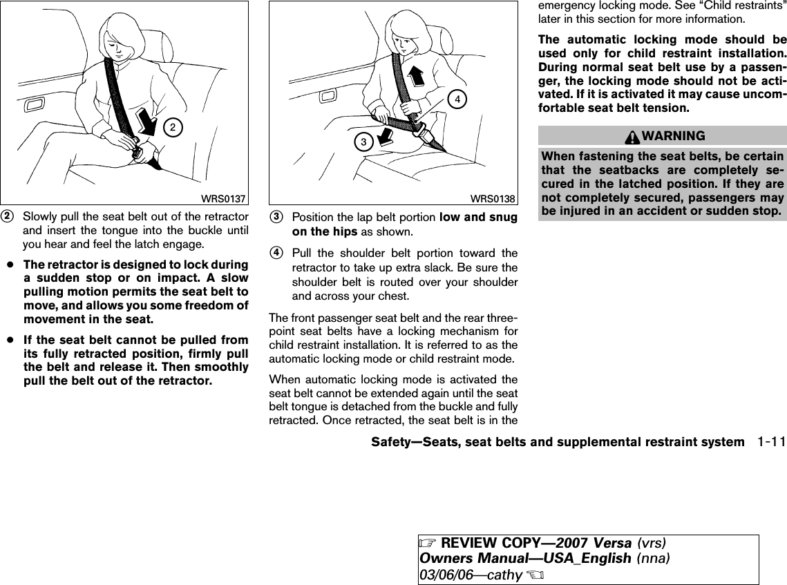 ᭺2Slowly pull the seat belt out of the retractorand insert the tongue into the buckle untilyou hear and feel the latch engage.●The retractor is designed to lock duringa sudden stop or on impact. A slowpulling motion permits the seat belt tomove, and allows you some freedom ofmovement in the seat.●If the seat belt cannot be pulled fromits fully retracted position, firmly pullthe belt and release it. Then smoothlypull the belt out of the retractor.᭺3Position the lap belt portion low and snugon the hips as shown.᭺4Pull the shoulder belt portion toward theretractor to take up extra slack. Be sure theshoulder belt is routed over your shoulderand across your chest.The front passenger seat belt and the rear three-point seat belts have a locking mechanism forchild restraint installation. It is referred to as theautomatic locking mode or child restraint mode.When automatic locking mode is activated theseat belt cannot be extended again until the seatbelt tongue is detached from the buckle and fullyretracted. Once retracted, the seat belt is in theemergency locking mode. See “Child restraints”later in this section for more information.The automatic locking mode should beused only for child restraint installation.During normal seat belt use by a passen-ger, the locking mode should not be acti-vated. If it is activated it may cause uncom-fortable seat belt tension.WARNINGWhen fastening the seat belts, be certainthat the seatbacks are completely se-cured in the latched position. If they arenot completely secured, passengers maybe injured in an accident or sudden stop.WRS0137 WRS0138Safety—Seats, seat belts and supplemental restraint system 1-11੬REVIEW COPY—2007 Versa (vrs)Owners Manual—USA_English (nna)03/06/06—cathy੭