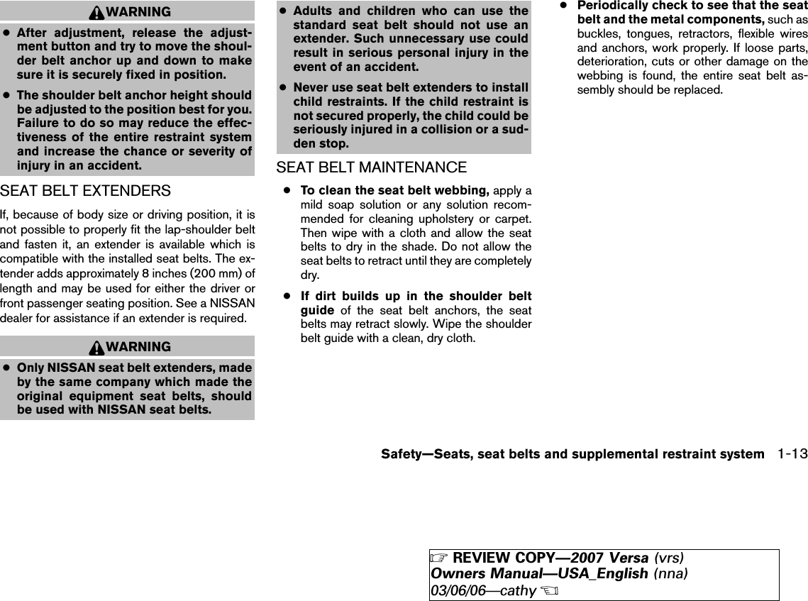 WARNING●After adjustment, release the adjust-ment button and try to move the shoul-der belt anchor up and down to makesure it is securely fixed in position.●The shoulder belt anchor height shouldbe adjusted to the position best for you.Failure to do so may reduce the effec-tiveness of the entire restraint systemand increase the chance or severity ofinjury in an accident.SEAT BELT EXTENDERSIf, because of body size or driving position, it isnot possible to properly fit the lap-shoulder beltand fasten it, an extender is available which iscompatible with the installed seat belts. The ex-tender adds approximately 8 inches (200 mm) oflength and may be used for either the driver orfront passenger seating position. See a NISSANdealer for assistance if an extender is required.WARNING●Only NISSAN seat belt extenders, madeby the same company which made theoriginal equipment seat belts, shouldbe used with NISSAN seat belts.●Adults and children who can use thestandard seat belt should not use anextender. Such unnecessary use couldresult in serious personal injury in theevent of an accident.●Never use seat belt extenders to installchild restraints. If the child restraint isnot secured properly, the child could beseriously injured in a collision or a sud-den stop.SEAT BELT MAINTENANCE●To clean the seat belt webbing, apply amild soap solution or any solution recom-mended for cleaning upholstery or carpet.Then wipe with a cloth and allow the seatbelts to dry in the shade. Do not allow theseat belts to retract until they are completelydry.●If dirt builds up in the shoulder beltguide of the seat belt anchors, the seatbelts may retract slowly. Wipe the shoulderbelt guide with a clean, dry cloth.●Periodically check to see that the seatbelt and the metal components, such asbuckles, tongues, retractors, flexible wiresand anchors, work properly. If loose parts,deterioration, cuts or other damage on thewebbing is found, the entire seat belt as-sembly should be replaced.Safety—Seats, seat belts and supplemental restraint system 1-13੬REVIEW COPY—2007 Versa (vrs)Owners Manual—USA_English (nna)03/06/06—cathy੭