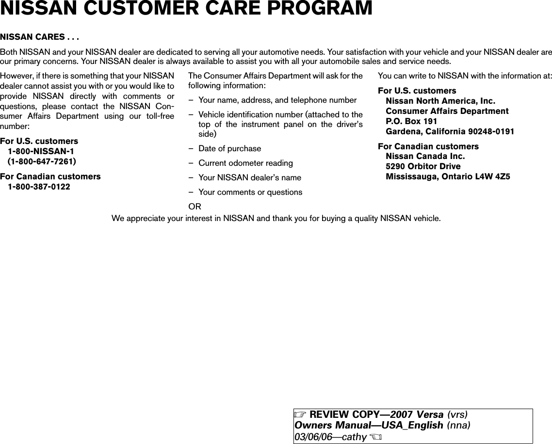 NISSAN CARES...Both NISSAN and your NISSAN dealer are dedicated to serving all your automotive needs. Your satisfaction with your vehicle and your NISSAN dealer areour primary concerns. Your NISSAN dealer is always available to assist you with all your automobile sales and service needs.However, if there is something that your NISSANdealer cannot assist you with or you would like toprovide NISSAN directly with comments orquestions, please contact the NISSAN Con-sumer Affairs Department using our toll-freenumber:For U.S. customers1-800-NISSAN-1(1-800-647-7261)For Canadian customers1-800-387-0122The Consumer Affairs Department will ask for thefollowing information:– Your name, address, and telephone number– Vehicle identification number (attached to thetop of the instrument panel on the driver’sside)– Date of purchase– Current odometer reading– Your NISSAN dealer’s name– Your comments or questionsORYou can write to NISSAN with the information at:For U.S. customersNissan North America, Inc.Consumer Affairs DepartmentP.O. Box 191Gardena, California 90248-0191For Canadian customersNissan Canada Inc.5290 Orbitor DriveMississauga, Ontario L4W 4Z5We appreciate your interest in NISSAN and thank you for buying a quality NISSAN vehicle.NISSAN CUSTOMER CARE PROGRAM੬REVIEW COPY—2007 Versa (vrs)Owners Manual—USA_English (nna)03/06/06—cathy੭