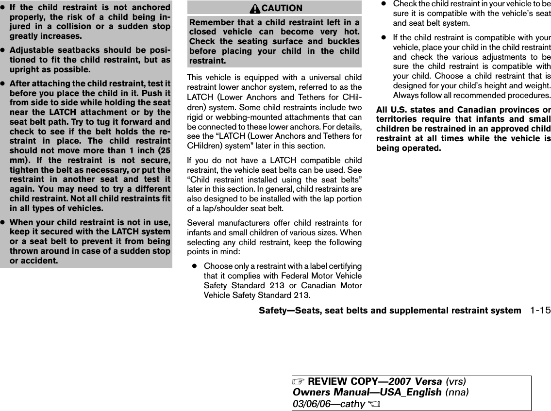 ●If the child restraint is not anchoredproperly, the risk of a child being in-jured in a collision or a sudden stopgreatly increases.●Adjustable seatbacks should be posi-tioned to fit the child restraint, but asupright as possible.●After attaching the child restraint, test itbefore you place the child in it. Push itfrom side to side while holding the seatnear the LATCH attachment or by theseat belt path. Try to tug it forward andcheck to see if the belt holds the re-straint in place. The child restraintshould not move more than 1 inch (25mm). If the restraint is not secure,tighten the belt as necessary, or put therestraint in another seat and test itagain. You may need to try a differentchild restraint. Not all child restraints fitin all types of vehicles.●When your child restraint is not in use,keep it secured with the LATCH systemor a seat belt to prevent it from beingthrown around in case of a sudden stopor accident.CAUTIONRemember that a child restraint left in aclosed vehicle can become very hot.Check the seating surface and bucklesbefore placing your child in the childrestraint.This vehicle is equipped with a universal childrestraint lower anchor system, referred to as theLATCH (Lower Anchors and Tethers for CHil-dren) system. Some child restraints include tworigid or webbing-mounted attachments that canbe connected to these lower anchors. For details,see the “LATCH (Lower Anchors and Tethers forCHildren) system” later in this section.If you do not have a LATCH compatible childrestraint, the vehicle seat belts can be used. See“Child restraint installed using the seat belts”later in this section. In general, child restraints arealso designed to be installed with the lap portionof a lap/shoulder seat belt.Several manufacturers offer child restraints forinfants and small children of various sizes. Whenselecting any child restraint, keep the followingpoints in mind:●Choose only a restraint with a label certifyingthat it complies with Federal Motor VehicleSafety Standard 213 or Canadian MotorVehicle Safety Standard 213.●Check the child restraint in your vehicle to besure it is compatible with the vehicle’s seatand seat belt system.●If the child restraint is compatible with yourvehicle, place your child in the child restraintand check the various adjustments to besure the child restraint is compatible withyour child. Choose a child restraint that isdesigned for your child’s height and weight.Always follow all recommended procedures.All U.S. states and Canadian provinces orterritories require that infants and smallchildren be restrained in an approved childrestraint at all times while the vehicle isbeing operated.Safety—Seats, seat belts and supplemental restraint system 1-15੬REVIEW COPY—2007 Versa (vrs)Owners Manual—USA_English (nna)03/06/06—cathy੭