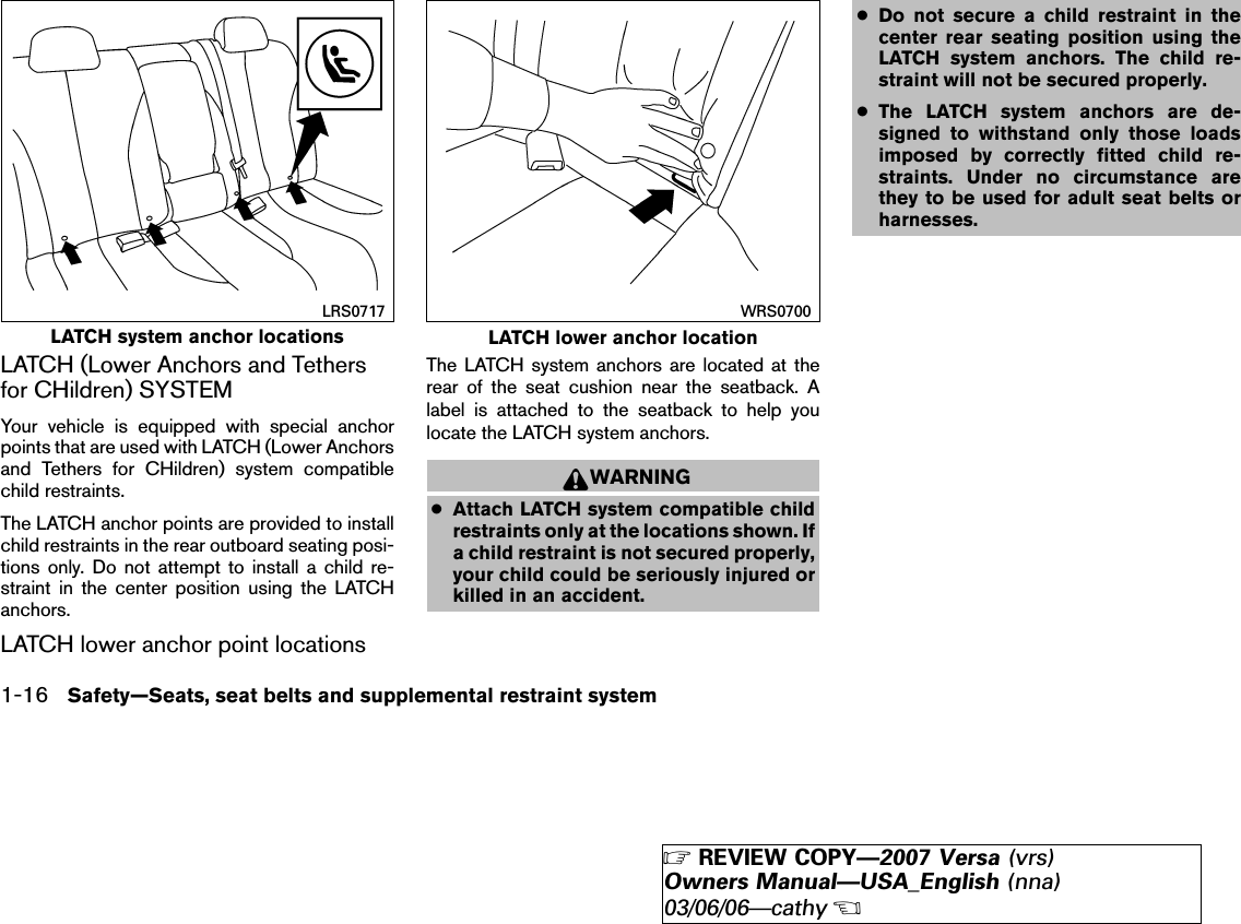 LATCH (Lower Anchors and Tethersfor CHildren) SYSTEMYour vehicle is equipped with special anchorpoints that are used with LATCH (Lower Anchorsand Tethers for CHildren) system compatiblechild restraints.The LATCH anchor points are provided to installchild restraints in the rear outboard seating posi-tions only. Do not attempt to install a child re-straint in the center position using the LATCHanchors.LATCH lower anchor point locationsThe LATCH system anchors are located at therear of the seat cushion near the seatback. Alabel is attached to the seatback to help youlocate the LATCH system anchors.WARNING●Attach LATCH system compatible childrestraints only at the locations shown. Ifa child restraint is not secured properly,your child could be seriously injured orkilled in an accident.●Do not secure a child restraint in thecenter rear seating position using theLATCH system anchors. The child re-straint will not be secured properly.●The LATCH system anchors are de-signed to withstand only those loadsimposed by correctly fitted child re-straints. Under no circumstance arethey to be used for adult seat belts orharnesses.LATCH system anchor locationsLRS0717LATCH lower anchor locationWRS07001-16 Safety—Seats, seat belts and supplemental restraint system੬REVIEW COPY—2007 Versa (vrs)Owners Manual—USA_English (nna)03/06/06—cathy੭
