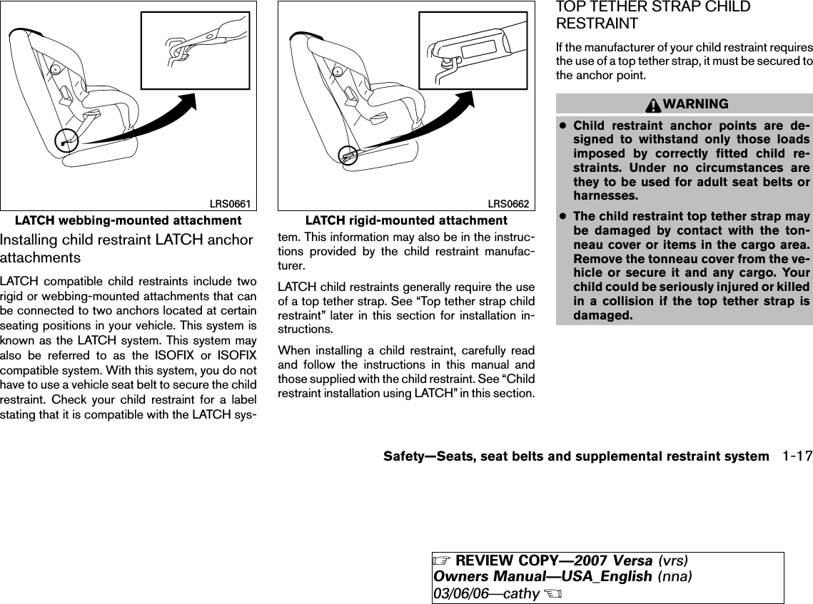 Installing child restraint LATCH anchorattachmentsLATCH compatible child restraints include tworigid or webbing-mounted attachments that canbe connected to two anchors located at certainseating positions in your vehicle. This system isknown as the LATCH system. This system mayalso be referred to as the ISOFIX or ISOFIXcompatible system. With this system, you do nothave to use a vehicle seat belt to secure the childrestraint. Check your child restraint for a labelstating that it is compatible with the LATCH sys-tem. This information may also be in the instruc-tions provided by the child restraint manufac-turer.LATCH child restraints generally require the useof a top tether strap. See “Top tether strap childrestraint” later in this section for installation in-structions.When installing a child restraint, carefully readand follow the instructions in this manual andthose supplied with the child restraint. See “Childrestraint installation using LATCH” in this section.TOP TETHER STRAP CHILDRESTRAINTIf the manufacturer of your child restraint requiresthe use of a top tether strap, it must be secured tothe anchor point.WARNING●Child restraint anchor points are de-signed to withstand only those loadsimposed by correctly fitted child re-straints. Under no circumstances arethey to be used for adult seat belts orharnesses.●The child restraint top tether strap maybe damaged by contact with the ton-neau cover or items in the cargo area.Remove the tonneau cover from the ve-hicle or secure it and any cargo. Yourchild could be seriously injured or killedin a collision if the top tether strap isdamaged.LATCH webbing-mounted attachmentLRS0661LATCH rigid-mounted attachmentLRS0662Safety—Seats, seat belts and supplemental restraint system 1-17੬REVIEW COPY—2007 Versa (vrs)Owners Manual—USA_English (nna)03/06/06—cathy੭