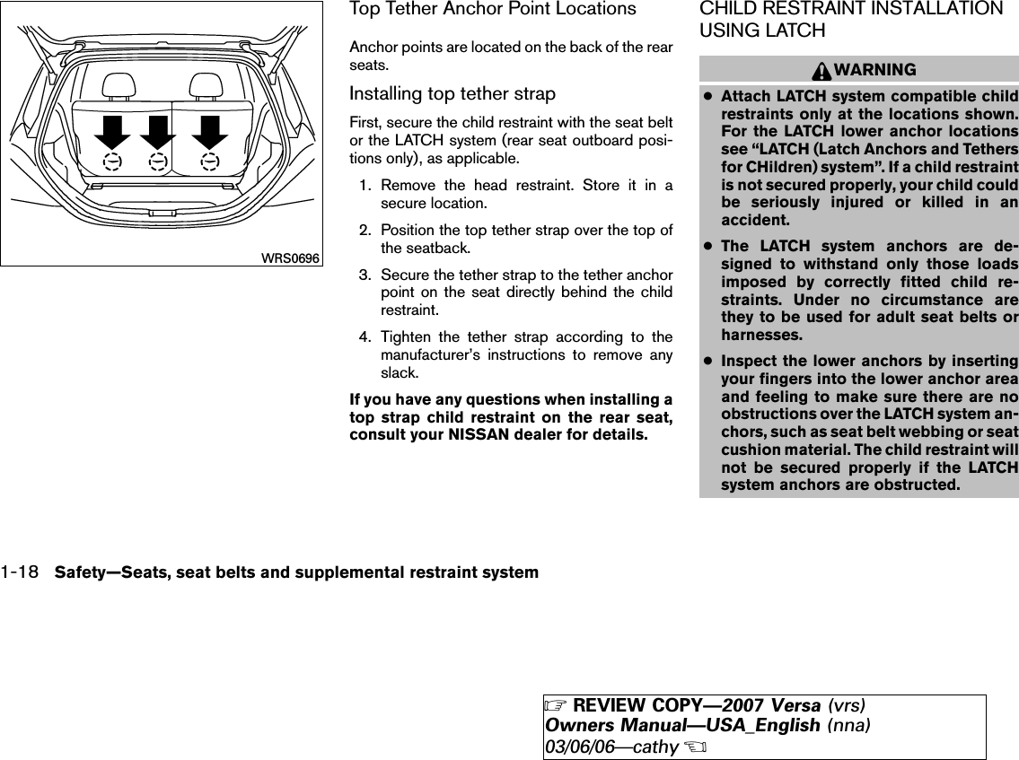 Top Tether Anchor Point LocationsAnchor points are located on the back of the rearseats.Installing top tether strapFirst, secure the child restraint with the seat beltor the LATCH system (rear seat outboard posi-tions only), as applicable.1. Remove the head restraint. Store it in asecure location.2. Position the top tether strap over the top ofthe seatback.3. Secure the tether strap to the tether anchorpoint on the seat directly behind the childrestraint.4. Tighten the tether strap according to themanufacturer’s instructions to remove anyslack.If you have any questions when installing atop strap child restraint on the rear seat,consult your NISSAN dealer for details.CHILD RESTRAINT INSTALLATIONUSING LATCHWARNING●Attach LATCH system compatible childrestraints only at the locations shown.For the LATCH lower anchor locationssee “LATCH (Latch Anchors and Tethersfor CHildren) system”. If a child restraintis not secured properly, your child couldbe seriously injured or killed in anaccident.●The LATCH system anchors are de-signed to withstand only those loadsimposed by correctly fitted child re-straints. Under no circumstance arethey to be used for adult seat belts orharnesses.●Inspect the lower anchors by insertingyour fingers into the lower anchor areaand feeling to make sure there are noobstructions over the LATCH system an-chors, such as seat belt webbing or seatcushion material. The child restraint willnot be secured properly if the LATCHsystem anchors are obstructed.WRS06961-18 Safety—Seats, seat belts and supplemental restraint system੬REVIEW COPY—2007 Versa (vrs)Owners Manual—USA_English (nna)03/06/06—cathy੭