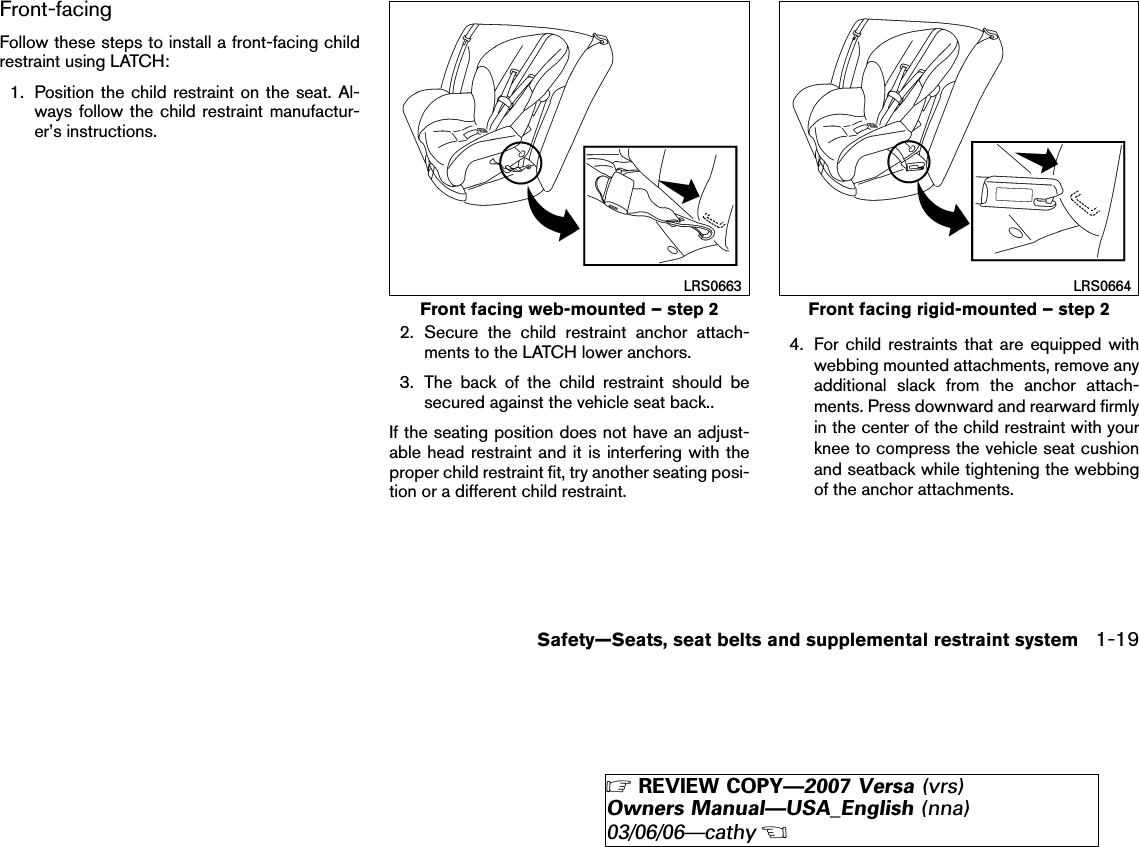 Front-facingFollow these steps to install a front-facing childrestraint using LATCH:1. Position the child restraint on the seat. Al-ways follow the child restraint manufactur-er’s instructions.2. Secure the child restraint anchor attach-ments to the LATCH lower anchors.3. The back of the child restraint should besecured against the vehicle seat back..If the seating position does not have an adjust-able head restraint and it is interfering with theproper child restraint fit, try another seating posi-tion or a different child restraint.4. For child restraints that are equipped withwebbing mounted attachments, remove anyadditional slack from the anchor attach-ments. Press downward and rearward firmlyin the center of the child restraint with yourknee to compress the vehicle seat cushionand seatback while tightening the webbingof the anchor attachments.Front facing web-mounted – step 2LRS0663Front facing rigid-mounted – step 2LRS0664Safety—Seats, seat belts and supplemental restraint system 1-19੬REVIEW COPY—2007 Versa (vrs)Owners Manual—USA_English (nna)03/06/06—cathy੭