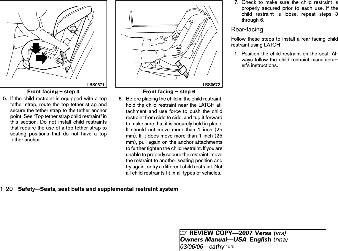 5. If the child restraint is equipped with a toptether strap, route the top tether strap andsecure the tether strap to the tether anchorpoint. See “Top tether strap child restraint” inthis section. Do not install child restraintsthat require the use of a top tether strap toseating positions that do not have a toptether anchor.6. Before placing the child in the child restraint,hold the child restraint near the LATCH at-tachment and use force to push the childrestraint from side to side, and tug it forwardto make sure that it is securely held in place.It should not move more than 1 inch (25mm). If it does move more than 1 inch (25mm), pull again on the anchor attachmentsto further tighten the child restraint. If you areunable to properly secure the restraint, movethe restraint to another seating position andtry again, or try a different child restraint. Notall child restraints fit in all types of vehicles.7. Check to make sure the child restraint isproperly secured prior to each use. If thechild restraint is loose, repeat steps 3through 6.Rear-facingFollow these steps to install a rear-facing childrestraint using LATCH:1. Position the child restraint on the seat. Al-ways follow the child restraint manufactur-er’s instructions.Front facing – step 4LRS0671Front facing – step 6LRS06721-20 Safety—Seats, seat belts and supplemental restraint system੬REVIEW COPY—2007 Versa (vrs)Owners Manual—USA_English (nna)03/06/06—cathy੭