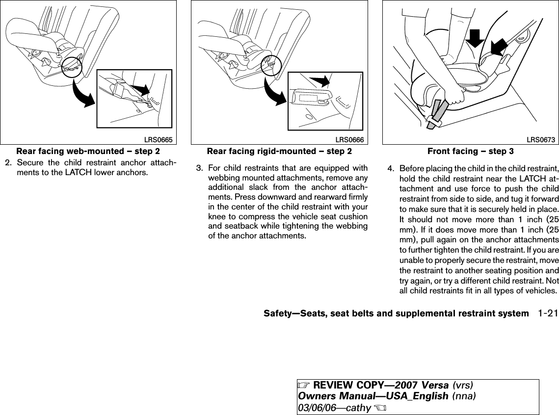 2. Secure the child restraint anchor attach-ments to the LATCH lower anchors. 3. For child restraints that are equipped withwebbing mounted attachments, remove anyadditional slack from the anchor attach-ments. Press downward and rearward firmlyin the center of the child restraint with yourknee to compress the vehicle seat cushionand seatback while tightening the webbingof the anchor attachments.4. Before placing the child in the child restraint,hold the child restraint near the LATCH at-tachment and use force to push the childrestraint from side to side, and tug it forwardto make sure that it is securely held in place.It should not move more than 1 inch (25mm). If it does move more than 1 inch (25mm), pull again on the anchor attachmentsto further tighten the child restraint. If you areunable to properly secure the restraint, movethe restraint to another seating position andtry again, or try a different child restraint. Notall child restraints fit in all types of vehicles.Rear facing web-mounted – step 2LRS0665Rear facing rigid-mounted – step 2LRS0666Front facing – step 3LRS0673Safety—Seats, seat belts and supplemental restraint system 1-21੬REVIEW COPY—2007 Versa (vrs)Owners Manual—USA_English (nna)03/06/06—cathy੭