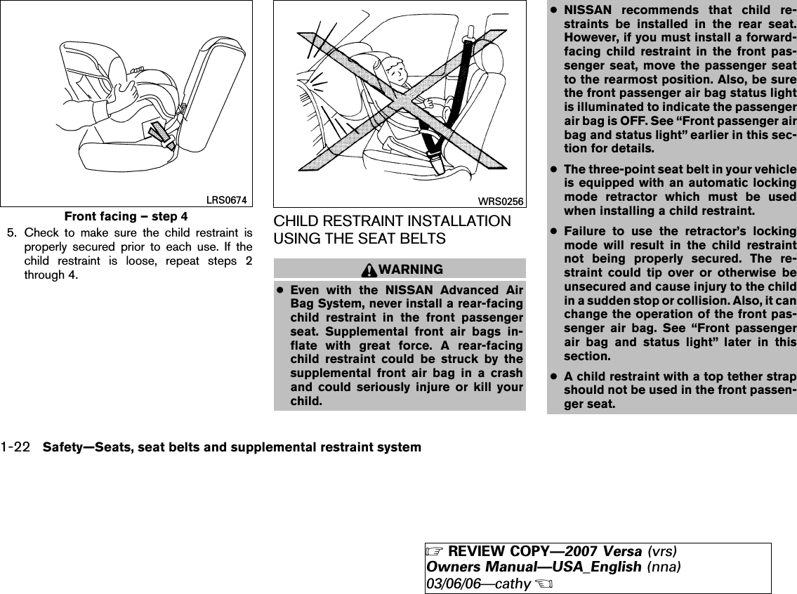 5. Check to make sure the child restraint isproperly secured prior to each use. If thechild restraint is loose, repeat steps 2through 4.CHILD RESTRAINT INSTALLATIONUSING THE SEAT BELTSWARNING●Even with the NISSAN Advanced AirBag System, never install a rear-facingchild restraint in the front passengerseat. Supplemental front air bags in-flate with great force. A rear-facingchild restraint could be struck by thesupplemental front air bag in a crashand could seriously injure or kill yourchild.●NISSAN recommends that child re-straints be installed in the rear seat.However, if you must install a forward-facing child restraint in the front pas-senger seat, move the passenger seatto the rearmost position. Also, be surethe front passenger air bag status lightis illuminated to indicate the passengerair bag is OFF. See “Front passenger airbag and status light” earlier in this sec-tion for details.●The three-point seat belt in your vehicleis equipped with an automatic lockingmode retractor which must be usedwhen installing a child restraint.●Failure to use the retractor’s lockingmode will result in the child restraintnot being properly secured. The re-straint could tip over or otherwise beunsecured and cause injury to the childin a sudden stop or collision. Also, it canchange the operation of the front pas-senger air bag. See “Front passengerair bag and status light” later in thissection.●A child restraint with a top tether strapshould not be used in the front passen-ger seat.Front facing – step 4LRS0674 WRS02561-22 Safety—Seats, seat belts and supplemental restraint system੬REVIEW COPY—2007 Versa (vrs)Owners Manual—USA_English (nna)03/06/06—cathy੭